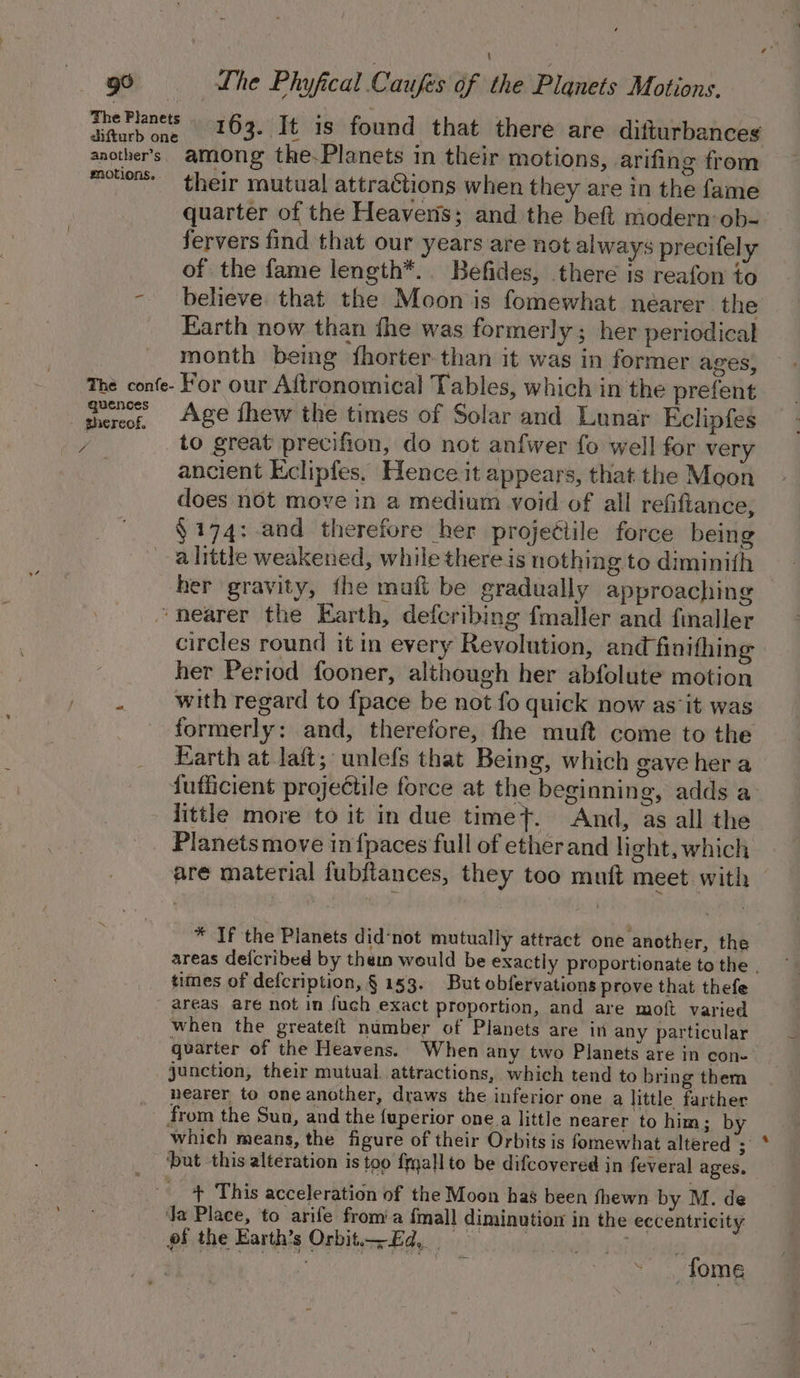 99 = Lhe Phyfical Caufes of the Planets Motions. wae ees 163. It is found that there are difturbances another's. among the.Planets in their motions, arifing from movers” their mutual attractions when they are in the fame quarter of the Heavens; and the beft modern:ob- fervers find that our years are not always precifely of the fame length*.. Befides, there is reafon to - believe that the Moon is fomewhat nearer the Earth now than fhe was formerly ; her periodical month being fhorter.than it was in former ages, The confe- For our Aftronomical Tables, which in the prefent shereoe, ge thew the times of Solar and Lunar Eclipfes v to great precifion, do not anfwer fo well for very ancient Eclipfes. Hence it appears, that the Moon does not move in a medium void of all refiftance, §174: and therefore her projetiile force being a little weakened, while there is nothing to diminith her gravity, the mafl be gradually approaching “nearer the Earth, defcribing fmaller and finaller circles round it in every Revolution, and finithing her Period fooner, although her abfolute motion with regard to {pace be not fo quick now as‘it was formerly: and, therefore, the muft come to the Earth at laft; unlefs that Being, which gave her a fufficient projectile force at the beginning, adds a little more to it in due timeyt. And, as all the Planets move in {paces full of etherand light, which are material fubfiances, they too muft meet with | 2. * If the Planets did‘not mutually attract one another, the areas defcribed by them would be exactly proportionate to the . times of defcription, § 153. But obfervations prove that thefe areas are not in fuch exact proportion, and are moft varied when the greateft number of Planets are in any particular quarter of the Heavens.. When any two Planets are in cone junction, their mutual. attractions, which tend to bring them nearer to one another, draws the inferior one a little farther _ from the Sun, and the fuperior one a little nearer to him; by which means, the figure of their Orbits is fomewhat altered’; ‘but this alteration is too fmallto be difcovered in feveral ages. + This acceleration of the Moon hag been fhewn by M. de Ja Place, to arife from’a {mall diminution in the eccentricity pf the Earth's Orbit Ed, raid “fome