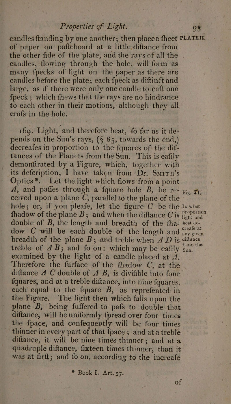 Properties of Bight; *. &gt; : 98 candles ftanding by one another; then placea fheet PLATEIL. of paper on patteboard at a little diftance from the other fide of the plate, and the rays of all the . candles, flowing through the hole, will form as many fpecks of light on the paper as there are candles before the plate; each {peck as diftinét and _ large, as if there were only one candle to caft one fpeck ; which fhews that the rays are no hindrance _ to each other in their motions, although they all crofs in the hole. : | 169. Light, and therefore heat, fo far as it de- pends on the Sun’s rays, (§ 85, towards the end,) decreafes in proportion to the fquares of: the dif- tances of the Planets from the Sun. This is eafily demontirated by a Figure, which, together with its defcription, I have taken from Dr. Smirn’s Optics *. Let the light which flows from a point A, and pafies through a fquare hole B, be re- ceived upon a plane C, parallel to the plane of the hole; or, if you pleafe, let the figure C be the In what fhadow of the plane B; and when the diftance Cis [pp na” double of B, the length and breadth of the fha- beat de- dow C will be each double of the length and se inca breadth of the plane B; and treble when A D is pos treble of 4B; and fo on: which may be eafily si. examined by the light of a candle placed at J. Therefore the furface of the fhadow C, at the diftance A C double of 4 B, is divifible into four _ fquares, and at a treble diftance, into nine fquares, each equal to the fquare B, as reprefented in the Figure. The light then which falls upon the plane B, being fuffered to pafs to double that diftance, will be uniformly fpread over four times the fpace, and confequently will be four times thinner in every part of that fpace; and atatreble diftance, it will be nine timés thinner; and at a _ quadruple diftance, fixteen times thinner, than it Was at firft; and fo on, according to the increafe Fig. XI. * Book hs AT, 67. of