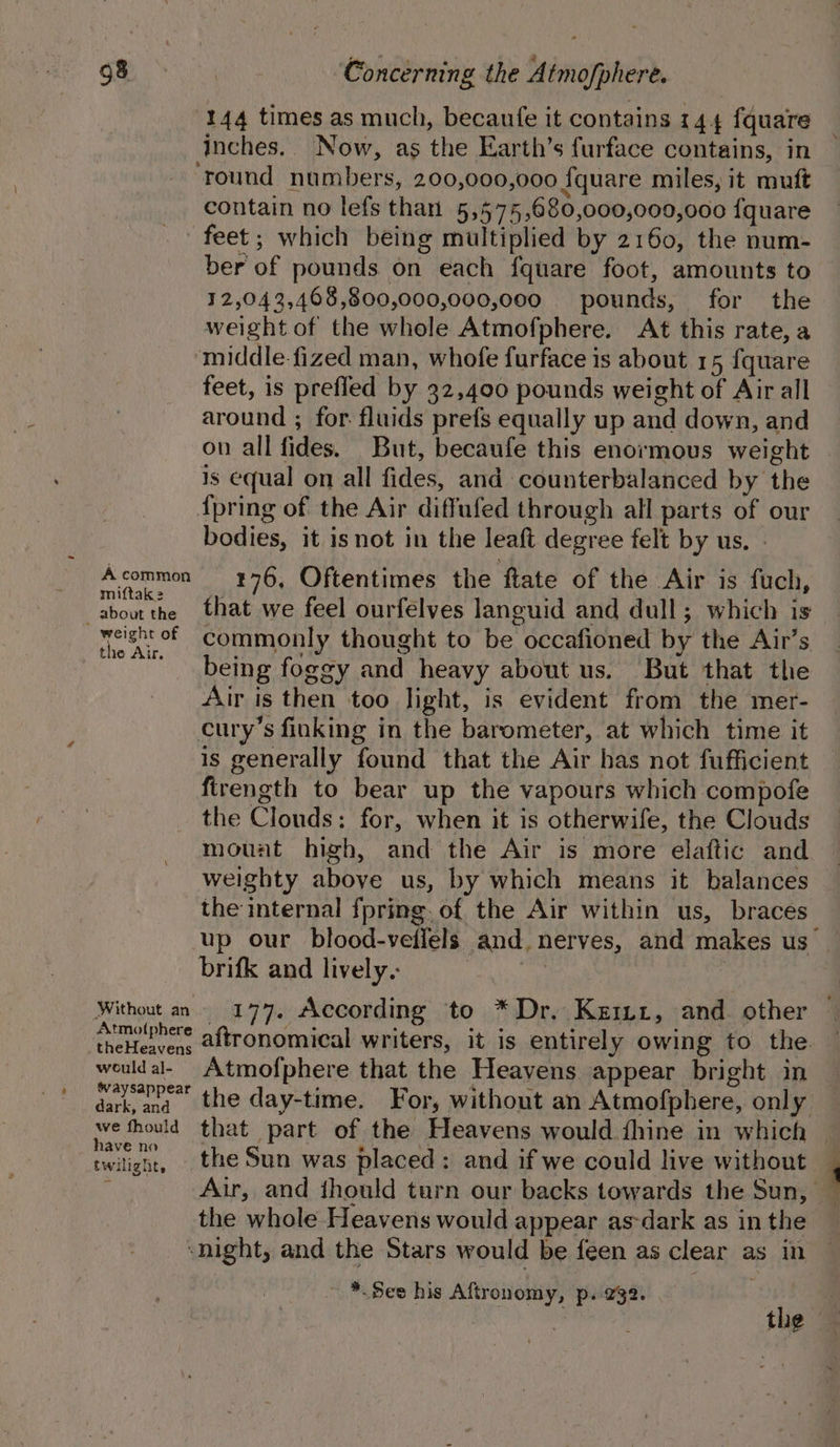 144 times as much, becaufe it contains 144 fquare inches.. Now, as the Earth’s furface contains, in ‘round numbers, 200,000,000 fquare miles, it muft contain no lefs than 5,575,680,000,000,000 fquare feet; which being multiplied by 2160, the num- ber of pounds on each fquare foot, amounts to 12,04 3,468,800,000,000,000 pounds, for the weight of the whole Atmofphere. At this rate, a ‘middle fized man, whofe furface is about 15 {quare feet, is prefled by 32,400 pounds weight of Air all around ; for fluids prefs equally up and down, and on all fides. But, becaufe this enormous weight is equal on all fides, and counterbalanced by the {pring of the Air diffufed through all parts of our bodies, it isnot in the leaft degree felt by us, - Acommon 376, Oftentimes the ftate of the Air is fuch, A Baar that we feel ourfelves languid and dull; which is eight of Commonly thought to be occafioned by the Air’s the Air. . cae Fai _ being foggy and heavy about us. But that the Air is then too Jight, is evident from the mer- cury’s finking in the barometer, at which time it is generally found that the Air has not fufficient firength to bear up the vapours which compofe the Clouds: for, when it is otherwife, the Clouds mount high, and the Air is more elaftic and weighty above us, by which means it balances the internal fpring. of the Air within us, braces up our blood-veflels and. nerves, and makes us_ brifk and lively. ym | Without an 177. According to *Dr. Kzm1, and other © heehee aftronomical writers, it is entirely owing to the. — weuldal- Atmofphere that the Heavens appear bright in daw the day-time. For, without an Atmofphere, only We thould that part of the Heavens would.fhine in which twilignt, . the Sun was placed: and if we could live without : Air, and thould turn our backs towards the Sun, — the whole Heavens would appear as-dark as in the ‘night, and the Stars would be feen as clear as in -*. See his Aftronomy, p. 232. sui araiee the