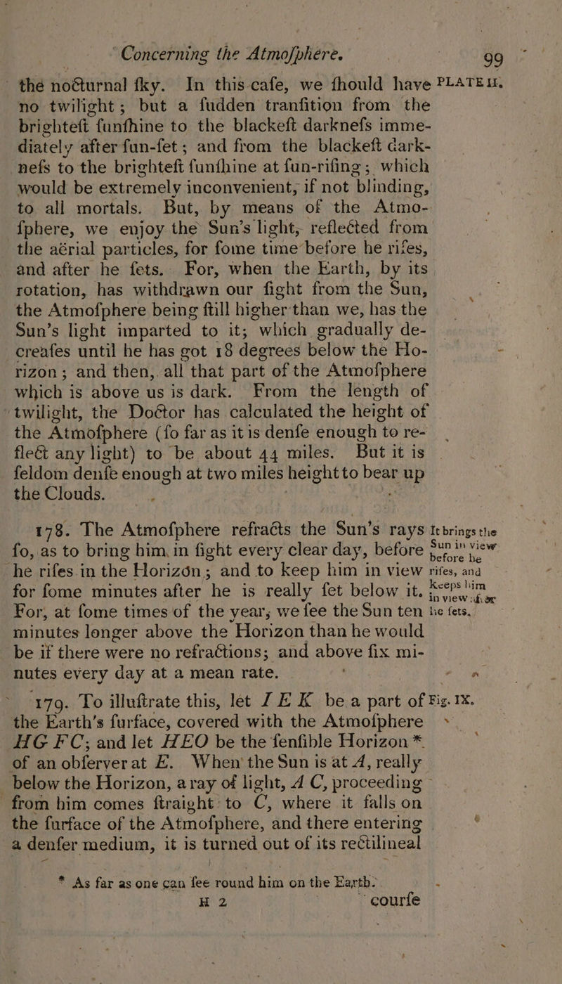 the noéturnal fky. In this cafe, we fhould have PLATEL, no twilight; but a fudden tranfition from the brighteft. funthine to the blackeft darknefs imme- diately after fun-fet; and from the blackeft dark- nefs to the brichteft funihine at fun-rifing; which would be extremely inconvenient, if not blinding, to all mortals. But, by means of the Atmo- {phere, we enjoy the Sun’s light, reflected from the aérial particles, for fome time before he rites, and after he fets. For, when the Earth, by its. rotation, has withdrawn our fight from the Sun, the Atmofphere being ftill higher than weshas-the yo: Sun’s light imparted to it; “which gradually de- - -creafes until he has got 18 degrees below the Ho- - rizon; and then, all that part of the Atmofphere which i is above us is dark. From the length of twilight, the Doétor has calculated the height of the Atmofphere (fo far as itis denfe enough to re- fleét any light) to be about 44 miles. But it is feldom denfe enough at two miles hei ghtto fae up the Clouds. 178. The Atmofphere refracts the ‘Sun's Pays It brings the fo, as to bring him. in fight every clear day, before jw? e™ he rifes.in the Horizon; and to keep him in view rifes, ana for fome minutes after ‘he is really fet below it. Re For, at fome times of the year, we fee the Sun ten he fers. minutes longer above the Horizon than he would be if there were no refra¢tions; and above fix mi- nutes every day at a mean rate. | a. 179. To illuftrate this, let JE K bea ae of pe 1X, the Earth’s furface, covered with the Atmofphere HG FC; and let HEO be the fenfible Horizon * of an obferverat EH. When the Sun is at 4, really below the Horizon, aray of light, 4 C, proceeding from him comes ftraight: to C; where it falls on the furface of the Atmofphere, and there entering | a denfer medium, it is turned out of its rectilineal 1 ’ 4 * As far as one can fee round him on the Earth-. H 2 courte