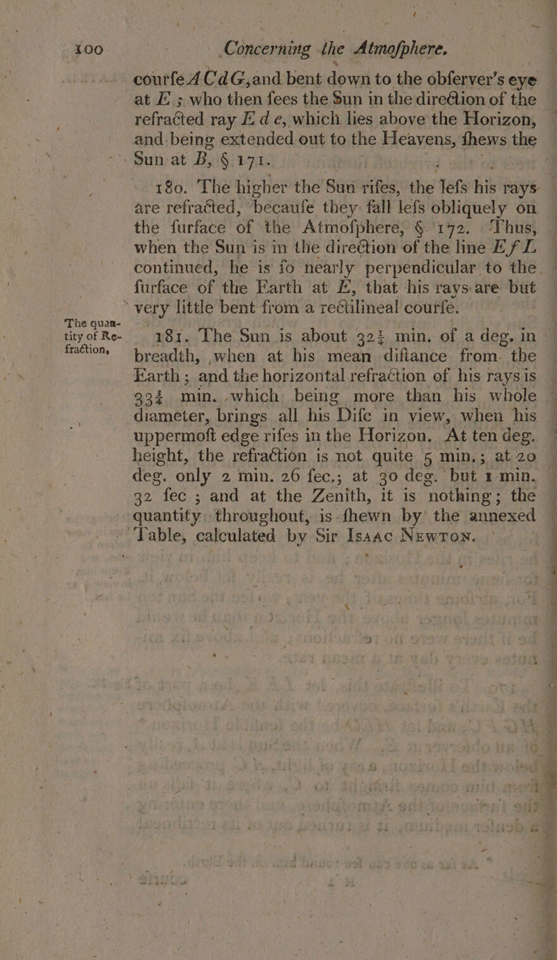 Yoo. The quaa- tity of Re- fraction, Concerning the Minho: courfed CdG,and bent dpveth to tise obferver’s eye at EL ; who then fees the 5un in the direAion of the vefracied ray Ed e, which lies above the Horizon, and. being eadanted out to the Heavens, thews the 180. The higher the Sun rifes, the lefs his rays are refracted, ‘becaufe they fall lefs obliquely on. the furface of the Atmofphere, §.'172. ‘Thus, when the Sun is in the direction of the line Ef L continued, he is fo nearly perpendicular to the. furface of the Earth at I, that his rays are but — 181. The Sun is about 323 min. of a deg. in © breadth, .when at his mean diftance Fon the Earth ; and the horizontal refraction of his rays is 992 min. which being more than his whole diameter, brings all his Dife in view, when his uppermoft edge rifes in the Horizon. At ten deg. height, the refraction is not quite 5 min,; at20 | deg. only 2 min. 26 fec.; at 30 deg. but 1 min. 32 fec ; and at the Zenith, it is ‘nothing ; the — quantity: throughout, is fhewn by’ the annexed —