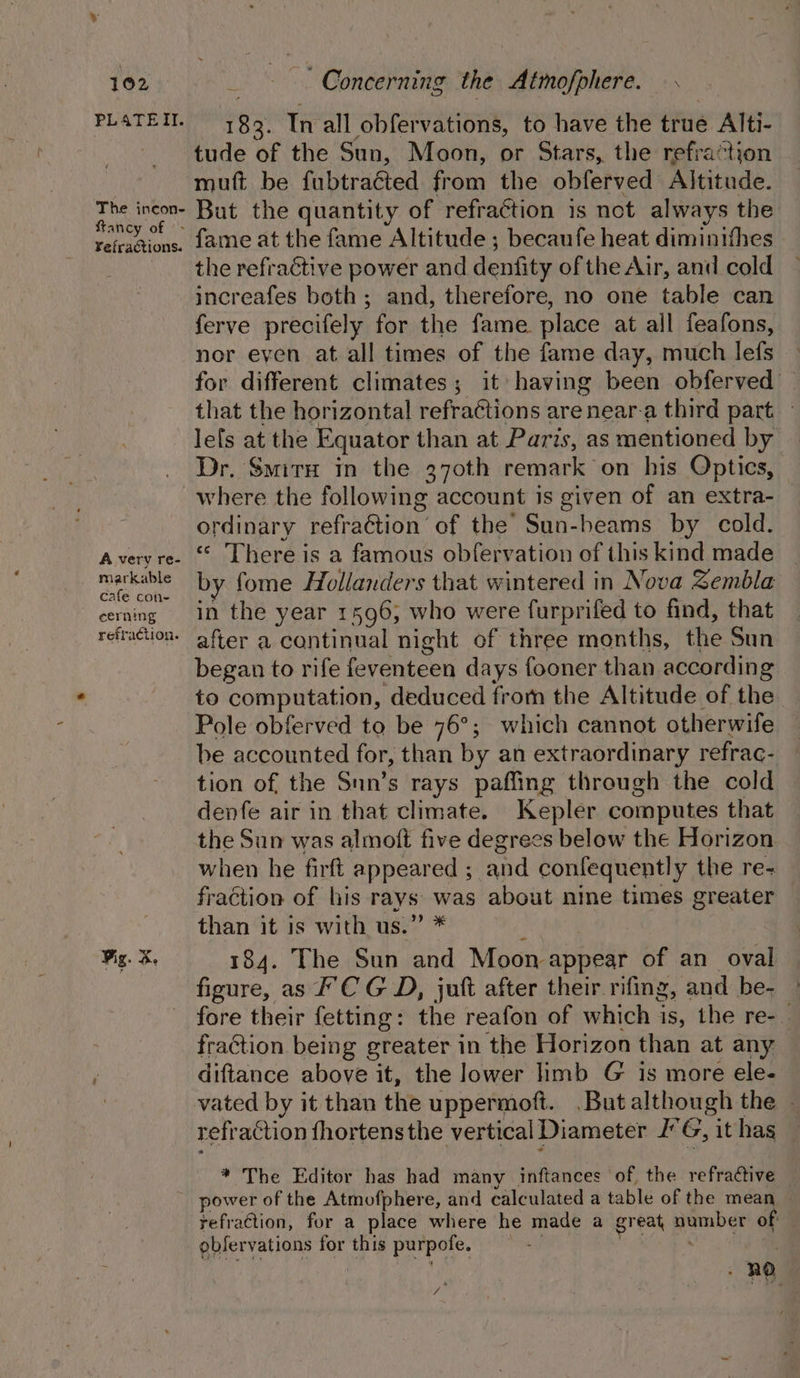 PLATETI. The incon- fancy of &gt; ¥efractions. A very re- markable cafe con- cerning refraction. 183. In all obfervations, to have the true Alti- tude of the Sun, Moon, or Stars, the refraction muft be fubtraéted from the obferved Altitude. But the quantity of refraction 1s not always the fame at the fame Altitude ; becaufe heat diminifhes the refractive power and denfity of the Air, and cold increafes both; and, therefore, no one table can ferve precifely for the fame place at all feafons, nor eyen at all times of the fame day, much lefs for different climates; it having been obferved that the horizontal refractions are near-a third part. | Jefs at the Equator than at Paris, as mentioned by Dr. Smitu in the 370th remark on his Optics, where the following account is given of an extra- ordinary refraétion’ of the Sun-beams by cold. “ There is a famous obfervation of this kind made by fome Hollanders that wintered in Nova Zembla in the year 1596, who were furprifed to find, that after a continual night of three months, the Sun began to rife feventeen days fooner than according to computation, deduced fromm the Altitude of the Pole obferved to be 76°; which cannot otherwife — be accounted for, than by an extraordinary refrac- tion of the Snn’s rays pafling through the cold denfe air in that climate. Kepler computes that the Sun was almoft five degrees below the Horizon when he firft appeared ; and confequently the re- fraction of his rays was about nine times greater than it is with us.” * 184. The Sun and Moon appear of an_ oval figure, as FCG D, jut after their rifing, and be- fore their fetting: the reafon of which is, the re-_ fraction being greater in the Horizon than at any diftance above it, the lower limb G is more ele- vated by it than the uppermoft. But although the » refraction fhortens the vertical Diameter JG, it has * The Editor has had many inftances of, the refractive refraction, for a place where he made a great number of observations for this purpofe. ; | : 2 “a y :