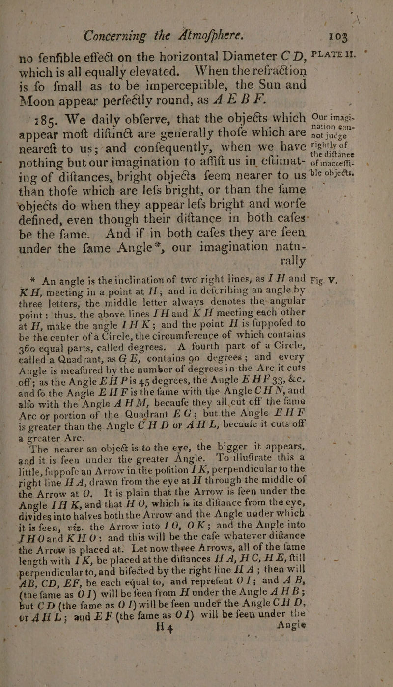 no fenfible effect on the horizontal Diameter C D, which is all equally elevated. When the refraction is fo fmall as to be impercepiible, the Sun and Moon appear perfeéily round, as 4. E B F. 785. We daily obferve, that the objects which appear moft diftnét are generally thofe which are nearcft to us;‘and confequently, when we have nothing but our imagination to affift us in eftimat- ing of diftances, bright objects feem nearer to us / Our imagi- nation eane not judge rightly of the diftance of inacceffi- ble objects. ‘objects do when they appear lefs bright and worfe be the fame. And if in both cafes they are feen under the fame Angle*, our imagination natu- rally K H, meeting in a point at H; and in defcribing an angle by three letters, the middle letter always denotes the angular point: ‘thus, the above lines Hand K meeting each other at H, make the angle 1H K; and the point H is fuppofed to be the center of a Circle, the circumference of which contains 360 equal parts, called degrees. A fourth part of a Circle, Angle is meafured by the number of degrees in the Arc it cuts off; as the Angle EH Pis 45 degrees, the Angle EHF 33, &amp;c. and fo the Angle E H F is the fame with the Angle CH N, and alfo with the Angle A H M, becaufe they all,cut off the fame Arc or portion of the Quadrant EG; but.the Angle E.H F is greater than the Angle C H D or AH L, becaule it cuts off a greater Arc. | and itis feen under the greater Angle. ‘To illufirate this a - Jittle, fuppofe an Arrow in the pofition LK, perpendicular to the _ fight line H A, drawn from the eye at H through the middle of the Arrow at 0. It is plain that the Arrow is feen under the. Angle JH K, and that H 0, which is its diftance from the eye, divides into halves both the Arrowand the Angle under which jt is feen, viz. the Arrow into 10, OK; and the Angle into — THOand K HO: and this will be the cafe whatever diitance the Arrow is placed at. Let now theee Arrows, all of the fame length with I K, be placed at the diftances H A, HC, H £, ftill perpendicular to, and bifected by the right line 4 A ; then will AB, CD, EF, be each equal to, and reprefent 0 J; and A B, (the fame as O J) will be feen from H under the Angle AHB; but CD (the fame as O J) will be feen under the Angle CHD, or AHL; and EF (the fame as 0 J) will be feen under the fe cE H4 | Angie %