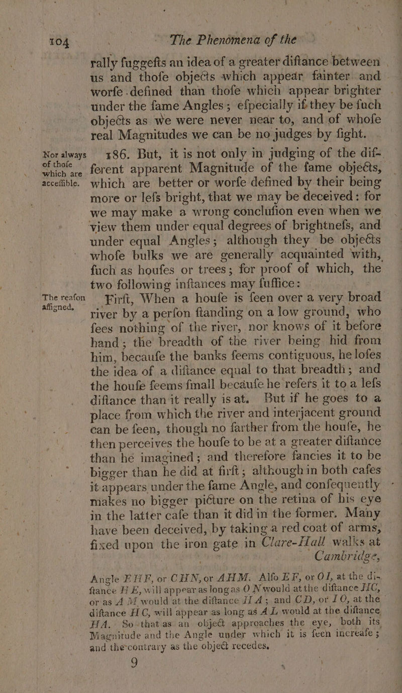 Nor always of thoie acceffible. The reafon afiened. rally fuggefts an idea of a greater diftance between | us and thofe objects which appear fainter and — worfe defined than thofe which appear brighter under the fame Angles; efpecially ifs they be fuch objects as We were never near to, and of whofe real Magnitudes we can be no judges by fight. 186. But, it is not only in judging of the dif ferent apparent Magnitude of the fame objects, which are better or worfe defmed by their beng more or lefs bright, that we may be deceived : for we may make a wrong conclufion even when we under equal Angles; although they be. objects whofe bulks we are generally acquainted with, fuch as houfes or trees; for proof of which, the two following inftances may fuffice: | | Firft, When a houfe is feen over a very broad river by a perfon ftanding on a low ground, who fees nothing of the river, nor knows of it before hand; the breadth of the river being hid from him, becaufe the banks feems contiguous, he lofes the idea of a difiance equal to that breadth; and difiance than it really isat. But if he goes to a place from which the river and interjacent ground can be feen, though no farther from the houfe, he then perceives the houfe to be at a greater diftance than he imagined ; and therefore fancies it to be bigger than he did at firft; although in both cafes it appears under the fame Angle, and confequently makes no bigger picture on the retina of his eye in the latter cafe than it did in the former. Many have been deceived, by taking a red coat of arms, fixed upon the iron gate in Clare-fall walks at | : land tea Cambridge, Angle EHF, or CHN, or AHM. Alfo EF, or OF, at the di- fiance HE, will appear as longas O Nwould at the diftance JIC, or as A Mf would at the diftance JJ.4; and CD, or LO, at the | and the-contrary as the object recedes, |