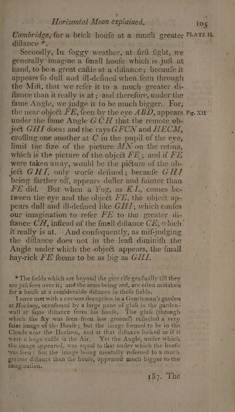 | * | Horizontal Moon explained, . Polo og Cambridge; for a: brick ‘houfe at a much greater PLATE IL diftance * , Secondly, In fogey weather. mH firlt ficht, we generally imagine a {mall houfe which is “jutt at hand, to bea great cafile at a diftance; becaufe it appears fo dull and ill-defined when “plits through the Mift, that we refer it to a much greater di-_ fiance than it really is at; and therefore, under the fame Angle, we judge it to be much big eger. For; the near objeét FE, feen by the eye A BD, appears Fig. x11 under the fame Angle G CH that the remote ob- ject GHT does: and the raysGPCN and ECM, crofling one another at C in the pupil of the eye, limit the fize of the picture AZN on the retina, which i is the picture of the object FE; and if F E were taken away, would be the piéture of the ob- jet GH, only worfe defined; becaufe GHI ‘being farther off, appears duller ned fainter than _ FE did. ‘But when a Fog, as K L, comes. be- tween the eye and the object IE, the object ap- pears dull and ill-defined Tike GH; which caufes our imagination to refer FE to the greater di-_ ftance CH, inftead of the fmall diftance CE, ‘hich it really is at. And confequently, as mif-judging. the diftance does not in the leaft diminith the | Angle under which the object appears, the {mall | hay-rick LE feems to he i as big as GiLT, | *The elds which are peat gate rife gradually till they ° are juftfeen overit; and the arms being red, are often miftaken for a houfe at a confiderable diftance in thofe fields. I once met with a curious deception in a Gentleman’s garden at Hackney, occafioned by a large pane of glafs in the garden- wall at’ fome diftance from his houfe. The glats. (through ' which the fky was feen from low ground) reflected a very faint image of thy Houle; but the image feemed to be in the | Clouds near the: Horizon, and at that diftance looked as.if it were a huge cafile in the Air. Yet the Angle, under which the i image ‘appeared, was equal to that uader which the houfe ‘was feen: but the image being mentally referred to a much greater diftance than the boule, appeared much bigger to the magi ination, : 137. The