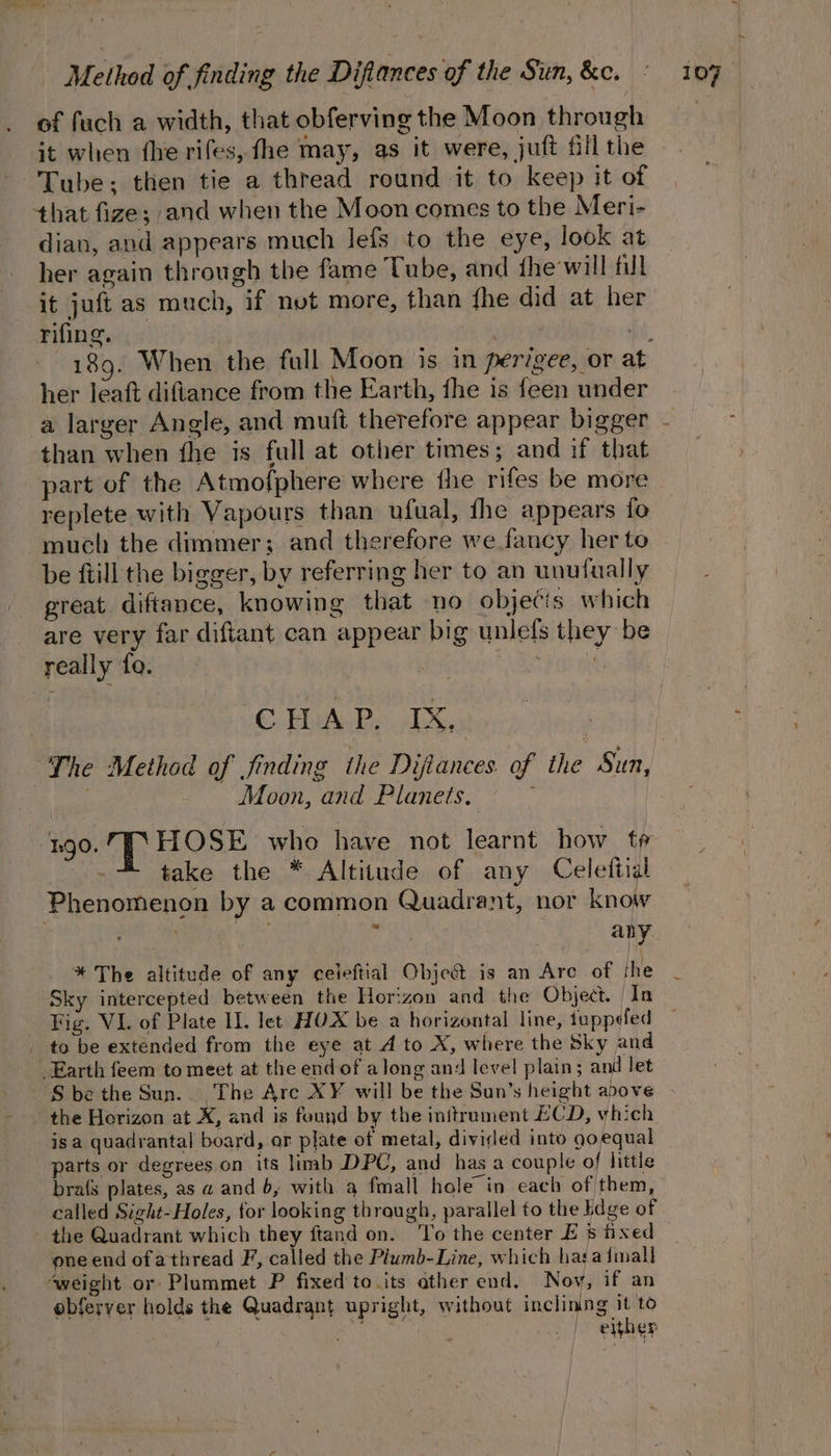 of fuch a width, that obferving the Moon through it when fhe rifes, fhe may, as it were, juft fill the Tube; then tie a thread round it to keep it of that fize; and when the Moon comes to the Meri- dian, and appears much lefs to the eye, look at her again through the fame Tube, and fhe-will full it juft as much, if nut more, than fhe did at her rifing. .- her leaft diftance from the Earth, fhe is feen under than when fhe is full at other times ; and if that part of the Atmofphere where the rifes be more replete with Vapours than ufual, fhe appears fo much the dimmer; and therefore we fancy her to be ftill the bigger, by referring her to an unufually great diftance, knowing that no obje¢is which are very far diftant can appear big unlefs they be really fo. 3 ‘pup at CHAP. IX, “The Method of jinding ihe Diftances of the Sun, | Moon, and Planets. go. TT HOSE who have not learnt how t¢ take the * Altitude of any Celettial Phenomenon by a common Quadrant, nor know PASAY ak eee : 3 aby * The altitude of any ceileftial Obje@ is an Are of the Sky intercepted between the Horizon and the Object. In _ to be extended from the eye at A to X, where the Sky and Earth feem to meet at the end of along and level plain; and let the Horizon at X, and is found by the initrument ECD, which isa quadrantal board,.ar plate of metal, divided into goequal parts or degrees on its limb DPC, and has a couple of little called Sight-Holes, for looking through, parallel to the bdge of the Quadrant which they ftand on. ‘To the center E 8 fixed one end ofathread F, called the Plumb-Line, which hata {mall ‘weight or Plummet P fixed to its other end. Nov, if an ebferyer holds the Quadrant upright, without inclining it to : at | either