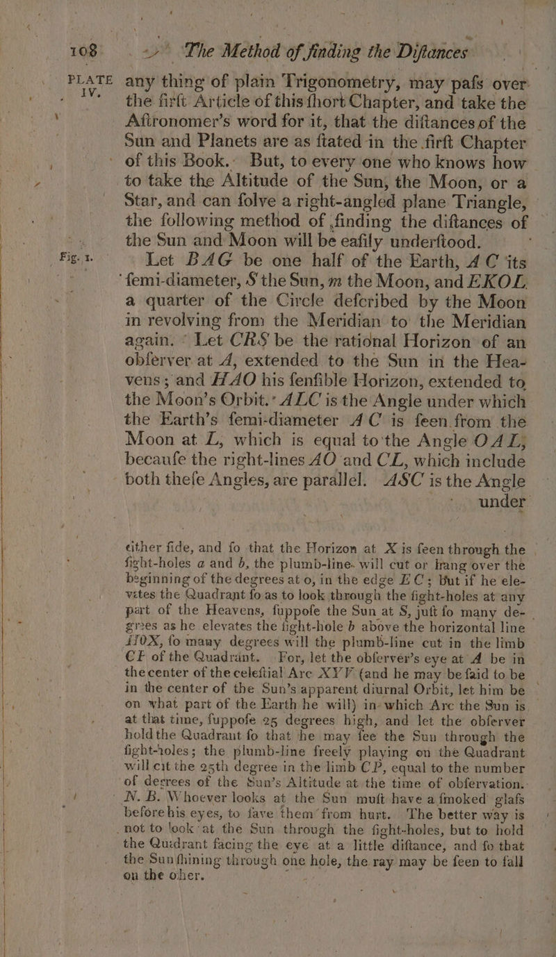 10% ‘ any thing of plam Trigonometry, may pafs over. the firft Article of this {hort Chapter, and ‘take the Afironomer’s word for it, that the diftancesof the | Sun and Planets are as ftated in the firft Chapter Fig. 1. ~~ to take the Altitude of the Sun, the Moon, or a Star, and can folve a right-angled plane Triangle, the following method of finding the diftances of the Sun and Moon will be eafily underftood. Let BAG be one half of the Earth, 4 C ‘ts a quarter of the Circle defcribed by the Moon in revolving from the Meridian to’ the Meridian again. “ Let CRS be the rational Horizon of an obferver at 4, extended to the Sun in the Hea- vens; and AO his fenfible Horizon, extended to the Moon’s Orbit. 4ZC is the Angle under which the Earth’s femi-diameter 4C is feen from the Moon at LZ; which is equal to'the Angle O4Z; becaufe the right-lines 4O and CL, which include under either fide, and fo that the Horizon at X is feen through the | fight-holes @ and 5, the plumb-line. will cut or Hrang over the beginning of the degrees at 0, in the edge EC; But if he ele- vetes the Quadrant fo as to look through the fight-holes at any part of the Heavens, fuppofe the Sun at S, juft fo many de- | grees as he elevates the ight-hole b above the horizontal line 4i0X, fo many degrees will the plumb-line cut in the limb the center of the celeftial Are XYV (and he may be faid to be _ in the center of the Sun’s apparent diurnal Orbit, let him be on what part of the Earth he will) in which Arc the Sun is. at that time, fuppofe 25 degrees high, and let the obferver holdthe Quadrant fo that he may fee the Sun through the fight-roles; the plumb-line freely playing on the Quadrant will cit the 25th degree in the limb CP, equal to the number of decrees of the Sun’s Altitude at the time of obfervation.. before his eyes, to fave them’ from hurt. The better way is the Quidrant facing the eye at a little diftance, and fo that the Sun fhining through one hole, the ray may be feen to fall \