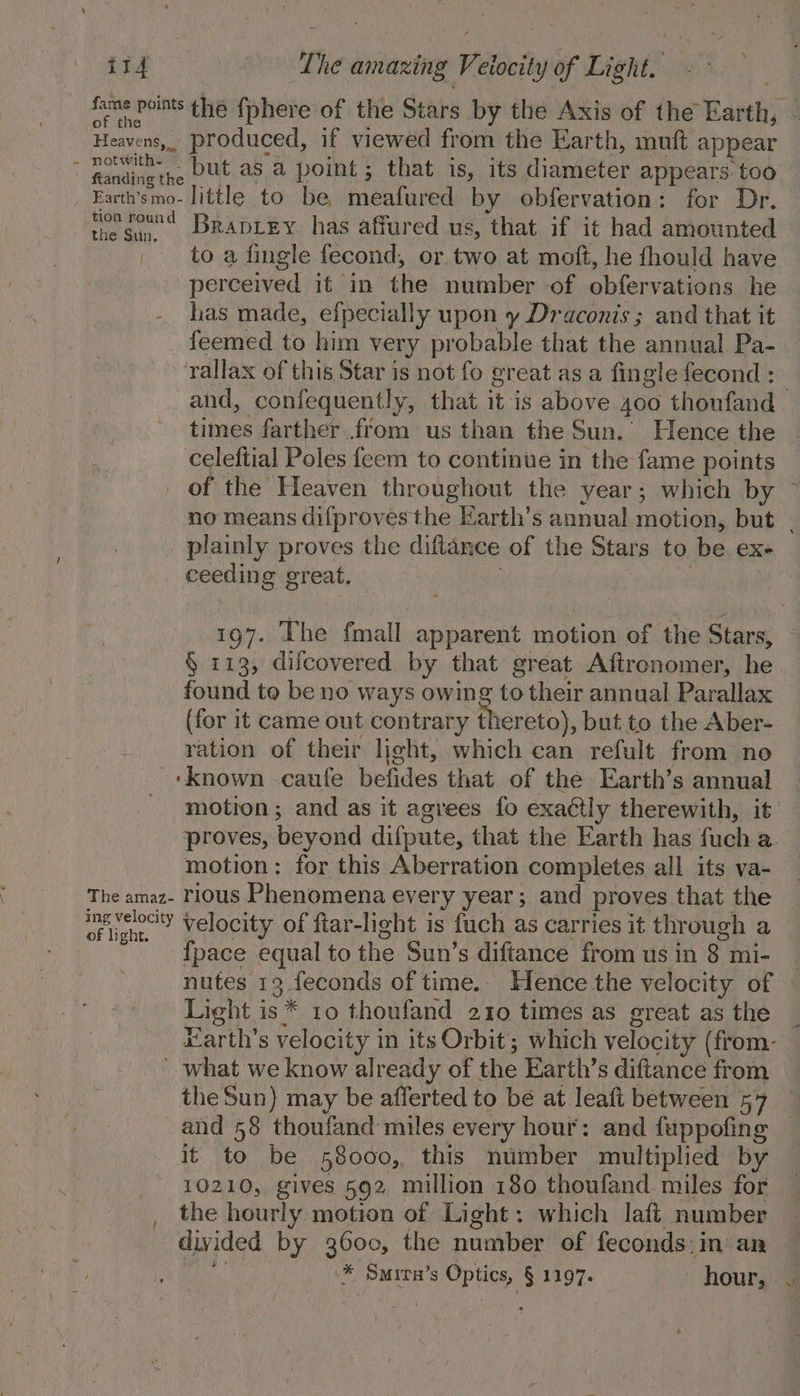 it4 The amazing Veiocity of Light. fame points thé {phere of the Stars by the Axis of the Earth, — of the : &lt; : Heavens, produced, if viewed from the Earth, muft appear ete. ng Dut as a point; that is, its diameter appears: too Farth'smo- little to be, meafured by obfervation: for Dr. the San BRADLEY has affured us, that if it had amounted _ to a fingle fecond, or. two at moft, he fhould have perceived it in the number of obfervations he has made, efpecially upon y Draconis ; and that it feemed to him very probable that the annual Pa- rallax of this Star is not fo great as a fingle fecond : and, confequently, that it is above 4oo thoufand times farther from us than the Sun. Hence the celeftial Poles feem to continue in the fame points of the Heaven throughout the year; which by no means difproves the Earth’s annual motion, but . plainly proves the diftance of the Stars to be ex- ceeding great, 3 i 197. The fmall apparent motion of the Stars, § 113, difcovered by that great Afironomer, he found to be no ways owing to their annual Parallax (for it came out contrary thereto), but to the Aber- ~ . vation of their light, which can refult from no ~tknown -caufe befides that of the Earth’s annual motion; and as it agrees {fo exactly therewith, it proves, beyond difpute, that the Earth has fuch a. motion: for this Aberration completes all its va- The amaz- rious Phenomena every year; and proves that the ing velocity Velocity of ftar-light is fuch as carries it through a ght. 3 ee ; {pace equal to the Sun’s diftance from us in 8 mi- nutes 13 feconds of time. Hence the velocity of Light is* 10 thoufand 210 times as great as the Harth’s velocity in its Orbit; which velocity (from- what we know already of the Earth’s diftance from the Sun) may be afferted to be at leaft between 57 and 58 thoufand miles every hour: and fuppofing it to be 58000, this number multiplied by 10210, gives 592 million 180 thoufand. miles for the hourly motion of Light: which laft number divided by 3600, the number of feconds:in an it % Smirav’s Optics, § 1197. hour, -@