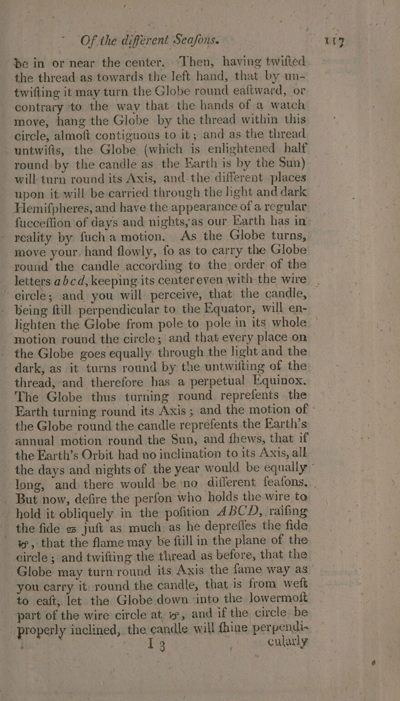 Be in or near the center. ‘Then, having twifted the thread as towards the left hand, that by un- twifting it may turn the Globe round eaftward, or contrary ‘to the way that the hands of a watch move, hang the Globe by the thread within this circle, almoft contiguous to it; and as the thread round by the candle as the Earth is by the Sun) will turn round its Axis, and-the different places upon it will be-carried through the hght and dark Hemifpheres, and have the appearance of a regular reality by fuch a motion. As the Globe turns, move your, hand flowly, fo as to carry the Globe round the candle according to the order of the - eircle; and you will perceive, that the candle, being till perpendicular to the Equator, will en- motion round the circle; and that every place on the Globe goes equally through the light and the dark, as it turns round by the untwilting of the thread, and therefore has a perpetual Equinox. The Globe thus turning round reprefents the Earth turning round its Axis; and the motion of the Globe round the candle reprefents the Earth’s annual motion round the Sun, and fhews, that if the Earth’s Orbit had no inclination to its Axis, all But now, defire the perfon who holds the wire to hold it obliquely in the pofition ABCD, raifing the fide = juft as much as he deprefles the fide yp, that the flame may be ftill in the plane of the circle; and twifting the thread as before, that the Globe may turn round its Axis the fame way as you carry it: round the candle, that is from weft to eaft; let the Globe down ‘into the lowermolt _ part of the wire circle at, yw, and if the circle be properly inclined, the candle will fhine perpendi- i a Me ewes Ny. ee cularly