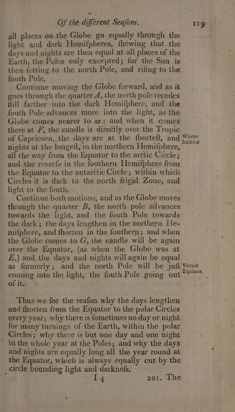 all places on the Globe go equally through the light and dark Hemifpheres, {héewing that the days and nights are then equal at all places of the ' Earth, the Poles only excepted; for the Sun is then fetting to the north Pole, and rifing to the fouth Pole. Continue moving the Globe forward, and as it goes through the quarter A, the north pole recedes ftill farther into the dark Hemilphere, and the ' fouth Pole advances more into the light, as the Globe comes nearer to 3: and whew dh, comes there at F, the candle is direétly over the Tropic of Capricorn, the days are at the fhorteft, and Winer. hts at the longeft, in the northern Hemifphere, a ll the way from the Equator to the arctic Circle; and the reverfe in the fouthern Hemifphere from ' the Equator to the antarctic Circle ; within which Circles it is dark to the north frigid Zone, and light to the fouth. | Cameahune both motions, and as the Globe moves through the quarter B, the north pole advances towards the light, and the fouth Pole towards the dark; the days lengthen in the northern He- mifphere, and fhorten in the fouthern; and when the Globe comes to G, the candle will be again over the Equator, (as when the Globe was at E,) and the days and nights will again be equal as formerly ; and the Haxth Pole. will be juft Vernal coming into the light, the fouth Pole going out *™* of ity. ‘ Thus we fee the reafon why the days lenothen and fhorien from the Equator to the polar Circles - every year; why there is fometimes no day or night for many turnings of the Earth, within the polar _ Circles; why there is but one day and one night — - Inthe whole year at the Poles; and why the days and nights are equally long all the year round at the Equator, which is always equally cut vy the circle bounding light and darknefs. °° raat 7 201, The