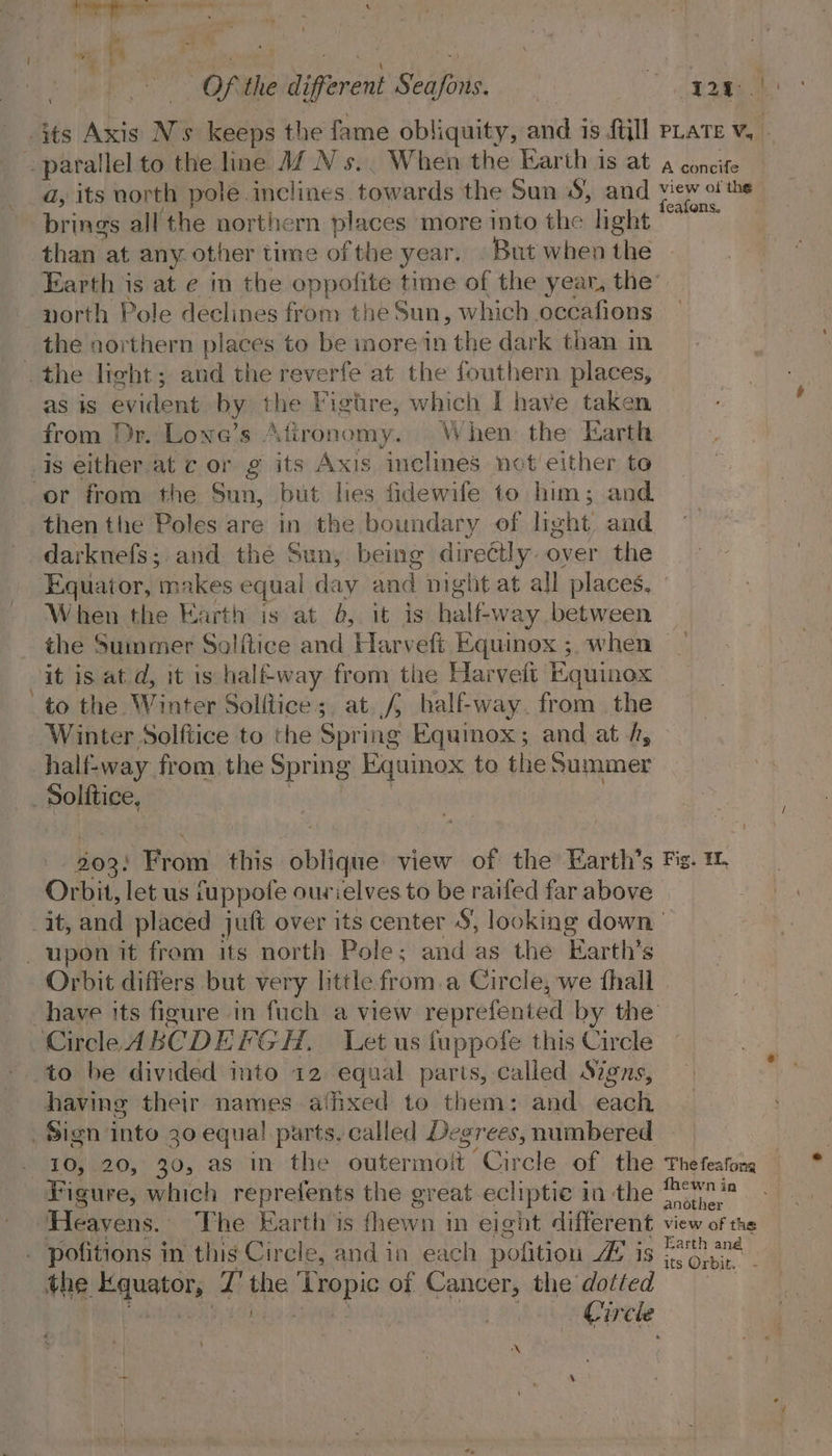 - its Axis N's keeps the fame obliquity, and is {till pLate v, parallel to the line JZ N s.. When the Earth is at 4 concite a, its north pole inclines towards the Sun 5, and view ofthe brings all the northern places more into the light es ht than at any. other time of the year, But when the Earth is at e in the oppofite time of the year, the’ north Pole declines from the Sun, which occafions the northern places to be more in the dark than in . the light; and the reverfe at the fouthern places, as is evident by the Figtre, which I have taken from Dr. Lone’s Atironomy. When the Earth or from the Sun, but lies fidewife to him; and then the Poles are in the boundary of light aad darknefs;. and the Sun, being directly. over the Equator, makes equal day and night at all places, When the Earth is at 0, it is half-way between the Summer Solftice and Harveft Equinox ; when it is at d, it is halfway from the Harvelt Equinox to the Winter Solitice;, at. f{ half-way. from. the Winter Solftice to the Spring Equinox; and at /, half-way from the Spring Equinox to the Summer _ Solitice, 303: Frotntthis baie view of the Earth’s Fig. 1 Orbit, let us fuppofe ourielves to be raifed far above it, and placed juft over its center S, looking down upon it from its north Pole; and as the Earth’s Orbit differs but very little from.a Circle, we fhall have its figure in fuch a view reprefented by the Circle ABCDEFGH. Let us fuppofe this Circle to be divided into 12. equal parts, called Signs, having their names affixed to them: and. each Sign into 30 equa! parts. called Degrees, numbered 10, 20, 30, as in the outermoit “Circle of the Thefeafong Figure, which reprefents the great ecliptic in the ae Heavens. The Earth is fhewn in eight different view of the . pofitions in this Circle, and in each pofition 5/0 eae Pepa the ap nntcty: Fi the ‘Tropic of elicens the dotted Circle (