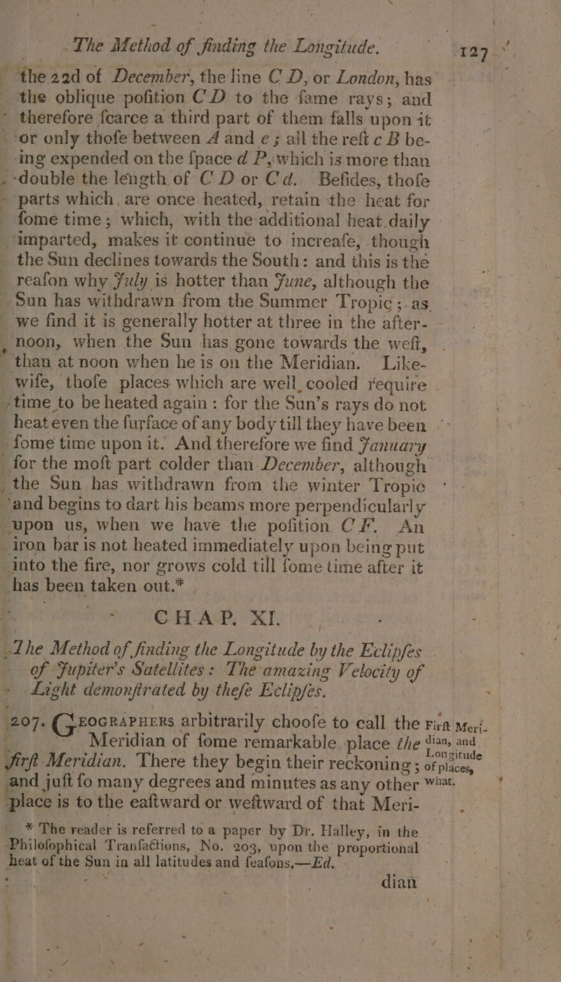 the 22d of December, the line CD, or London, has the oblique pofition C.D to the fame rays; and - therefore fearce a third part of them falls upon it ‘or only thofe between 4 and e ; all the reft c B be- _ -ing expended on the {pace d P,:.which is more than double the length of CD or Cd. Befides, thofe parts which, are once heated, retain the heat for fome time ; which, with the additional heat daily imparted, makes it continue to increafe, though the Sun declines towards the South: and this is the reafon why July is hotter than June, although the _ Sun has withdrawn from the Summer Tropic ;. as. we find it is generally hotter at three in the after- - , noon, when the Sun has gone towards the weit, _ than at noon when he is on the Meridian. Like- wife, thofe places which are well, cooled require ytime to be heated again : for the Sun’s rays do not heat even the furface of any body till they have been « - fome time upon it. And therefore we find Fanuary _for the moft part colder than December, although , the Sun has withdrawn from the winter Tropic ° ‘and begins to dart his beams more perpendicularly upon us, when we have the pofition CF. An iron bar is not heated immediately upon being put into the fire, nor grows cold till fome time after it has been taken out.* | | sO Age, MIE L7 he Method of finding the Longitude by the Eclipfes - of Fupiter’s Satellites : The amazing Velocity of Light demonfirated by thefe Eclip/es. 207. (5 FOGRAPHERs arbitrarily choofe to call the Fira Meri. F ~ Meridian of fome remarkable place the | ope Jirft Meridian. There they begin their reckoning ; ofplaces, and juit fo many degrees and minutes as any other Wt place is to the eaftward or weftward of that Meri- oe * The reader is referred to a paper by Dr. Halley, in the Philofophical Tranfactions, No. 203, upon the’ proportional — heat of the Sun in all latitudes and feafons,x—Ed. | iad “alt dian