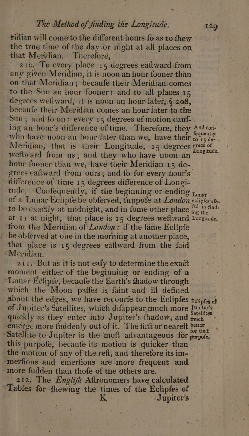 rididn will come to the different hours fo as to thew the true time of the day.or night at all places on that Meridian. ‘Therefore, A Shoe 210. To every place 15 degrees eaftward from any given Meridian, it is noon an hour fooner than on that Meridian; becaufe their- Meridian comes to the Sun an hour fooner: arid to all places 15 degrees wetiward, it is noon an hour later;.§ 2.08, becaufe their Meridian comes an hour iater to thre Sun; and fo on: every 15 degrees of motion cauf-. ing an hour’s difference of time. Therefore, they And con- who have noon an hour later than we, have their poe Meridian, that is their Longitude, 15 degrees gres.ot eet ? ongitude. weftward from us; and they who have nooti an hour fooner than we, have their Meridian 15 de- grees eafiward from ours; and fo for every hour's’ difference of time 15 degrees difference of Longi- tude. Confequently, if the beginning or ending ,,,_.. of a Lunar Eclipfe be obferved, fuppofe at London ecliptes ute. to be exaéily at midnight, and in fome other place j\) /p.#9* at 11 at night, that place is r5 degrees weftward. Longitude, from the Meridian of Londoa : if the fame Eclipfe : be obferved at one in the morning at another place, _ that place is 15 degrees eaftward from the faid ‘Meridian. | 211, But as it is not eafy to determine the exact moment. either of the beginning or ending of a “Lunar Eclipie, becaufe the Earth’s fhadow through / which the Moon paffes is faint and ill defined _ about thé edges, we have recourfe to the Eclipfes gatiptes of of Jupiter's Satellites, which difappear much more ere quickly as they enter into Jupiter’s fhadow,; and much ~ emerge more fuddenly out of it. The firft or neareft beter : . i Sr, . for that ‘Satellite to Jupiter is the moft advantageous for perpote, this purpofe, becaufe its motion is quicker than _ the motion of any of the reft, and therefore its im- ‘merfions and emerfions are more frequent and more fudden than thofe of the others are. : 212. The Englifi Aftronomers have calculated Tables: for thewing the times of the Eclipfes of K Jupiter's