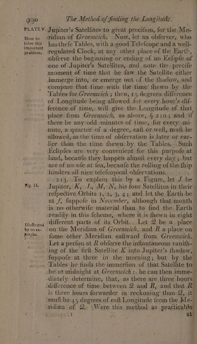 (Fg0 How to folve this important problem. Fhe Method of finding the Longitude. ‘ridian of Greenwich. - Now, let an ébfer ver, who hasthefe Tables, with a good Telefcope and a well-_ regulated Clock, at any other place of the Earth, moment of time that he faw the Satellite either immerge into; or emerge out of the fhadow, and Tables for Greenwich ; then, 15, degrees difference there be any odd minutes of time, for every ml- | | Fig. Il. Uluftrated by an ex- ample, 7 land, becaufe. they happen.almoli every day ;. but hinders. all nice telefcopical obfervations.