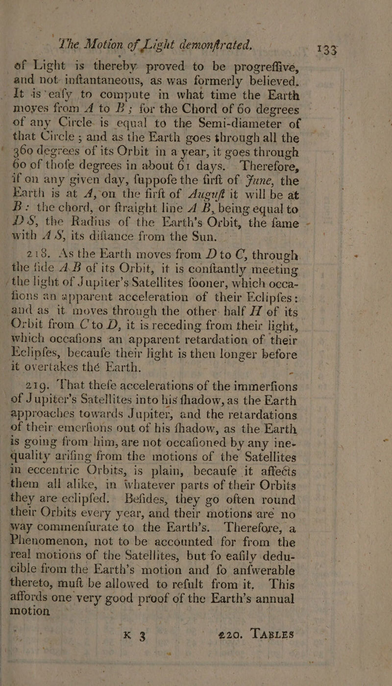 | Lhe Motion of Light demonftrated. of Light is thereby proved to be progreffive, and not inftantaneons, as was formerly believed. It is*eafy to compute in what time the Earth moyes from A to B; for the Chord of 60 degrees of any Circle. is equal to the Semi-diameter of that Circle ; and as the Earth goes through all the 360 degrees of its Orbit in a year, it goes through 50 of thofe degrees in about 61 days. Therefore, if on any given day, fuppofe the firft of June, the Earth is at 4, on the firft of Auguft it will be at B: the chord, or ftraight line A B, being equal to HS, the Radius of the Earth’s Orbit, the fame with 4S) its diftance from the Sun. | 213. As the Earth moves from D to C, through. the fide A.B of its Orbit, it is conftantly meeting the light of Jupiter’s Satellites fooner, which occa- Orbit from Cto D, it is receding from their light, which occafions an apparent retardation of their Eeclipfes, becaufe their light is then longer before it overtakes thé Earth. s 219. Uhat thefe accelerations of the immerfions of Jupiter’s Satellites into his fhadow, as the Earth approaches towards Jupiter, and the retardations of their emerfions out of his fhadow, as the Earth is going from him, are not occafioned by any ine- quality arifing from the motions of the Satellites m eccentric Orbits, is plain, becaufe it affecis them all alike, in whatever parts of their Orbits they are eclipfed. Befides, they go often round their Orbits every year, and their motions aré no way commenfurate to the Earth’s. Therefore, a Phenomenon, not to be accounted for from the real motions of the Satellites, but fo eafily dedu- _ cible from the Earth’s motion and fo anfwerable thereto, muft be allowed to refult from it, This _ affords one very good proof of the Earth’s annual motion * | ee 920. TABLES 4