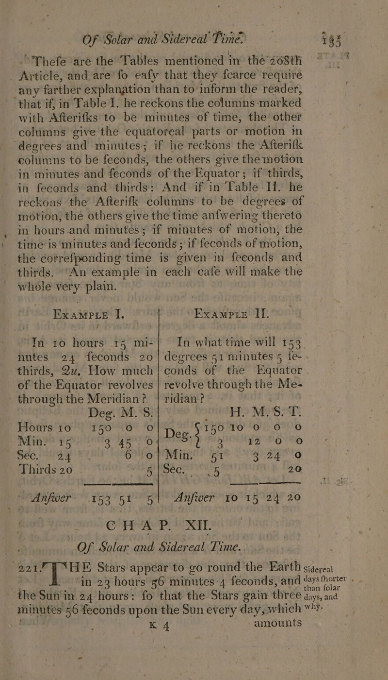 ’'Thefe are the Tables mentioned in the so68th © _ Article, and are fo eafy that they fcarce’ require any farther explanation ‘than to inform the reader, that if, in Table I. he reckons the columns -mar ked with Afterifks to be minutes of time, the’ other columns give the equatoreal parts or motion m ‘degrees and minutes; if he reckons the Afterifk columns to be feconds, the others give the motion in minutes and feconds of the Equator ; ; if thirds, in feconds and thirds: And if in Table Il. he reckons the Afterifk columns to be degrees of motion, the others give the time anfwering thereto in hours-and minutes; if minutes of motion, the time is minutes and feconds ; if feconds of motion, the correfponding time is given im feconds and thirds. “An example in each cafe will make the whole very. plain. | Bea I. ~~ Kyampre IT. : y : ‘In. 10 hours 15 mi-| In what time will 153 nutes 24 feconds 20 | degrees 51 minutes 5 fe- thirds, Qu. How much} conds of the Equator of the Equator revolves | revolve through the a thr ough the Meridian ?¢. ridian t Deg. M.S.|- MST. Hours 10 +150 0 0 IkO0 10 0 0 0 5 Deg. § 75 Min?’ 15 ae pire ada Sis ls sec. 24 i A a } epllile gaa Thirds 20 sai vt Crpapale 20 a Anfiwer 153, ot 5 Anfwer 10°15 24 20 : C WAP.’ XII. Of Solar amb Sidareaks Time. “221, HE Stars appear to go round the Earth sigerea | ‘in 23 hours 56 RiNtES ‘4 feconds, and ne : the Sun in 24 hours: fo that the Stars gain three f°, es minutes 56 feconds upon the Sun every day, which “&gt;: K 4 amounts