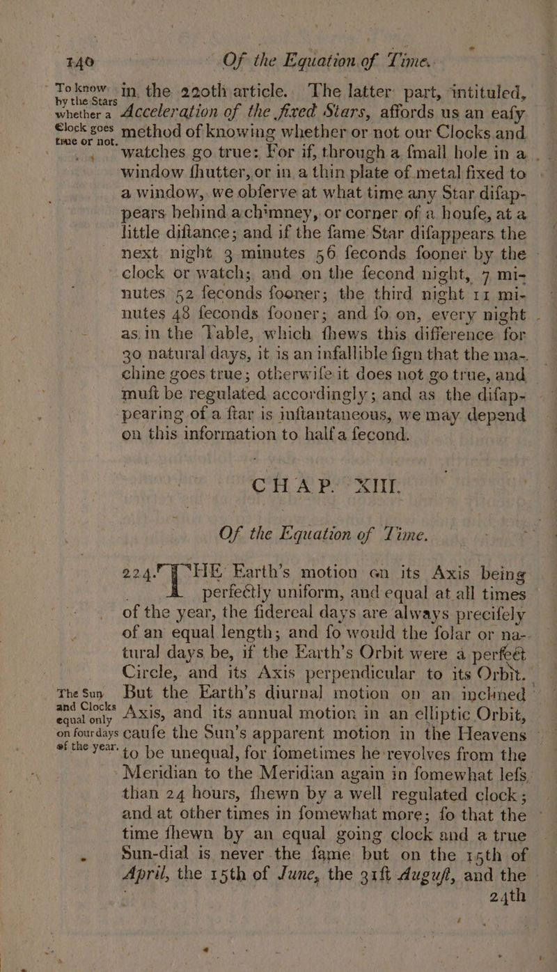 ' Toknow: In, the 220th article. The latter part, intituled, by the Stars ; ' whether a Acceleration of the fixed Stars, affords us an eafy €lock goes method of knowing whether or not our Clocks and twme or not. : 2 _, . watches go true: For if, through a {mail hole in a . window fhutter, or in a thin plate of metal fixed to a window, we obferve at what time any Star difap- pears behind achimney, or corner of a houfe, ata little diftance; and if the fame Star difappears. the next night 3 minutes 56 feconds fooner by the - clock or watch; and on the fecond night, 7 mi- nutes 52 feconds fooner; the third night 11 mi- nutes 48 feconds fooner; and fo. on, every night - '- asin the Vable, which fhews this difference for 30 natural days, it is an infallible fign that the ma-. chine goes true; otherwile it does not go true, and muft be regulated accordingly; and as the difap- pearing of a fiar is infiantaneous, we may depend on this information to halfa fecond. CHAP. XIII. Of the Equation of Time. 224.) (‘HE Earth’s motion en its Axis being perfectly uniform, and equal at all times of the year, the fidereal days are always precifely of an equal length; and fo would the folar or na-. tural days be, if the Karth’s Orbit were a perfeé Circle, and its Axis perpendicular to its Orbit. | The Suy But the Earth’s diurnal motion on an inclined’ arog “xis, and its annual motion in an elliptic Orbit, on fourdays caufe the Sun’s apparent motion in the Heavens — ofthe yer +0 be unequal, for fometimes he revolves from the Meridian to the Meridian again in fomewhat lefs, than 24 hours, fhewn by a well regulated clock ; and at other times in fomewhat more; fo that the time fhewn by an equal going clock and a true Sun-dial is never the fame but on the 15th of April, the 15th of June, the 31f duguf, and the - | 24th