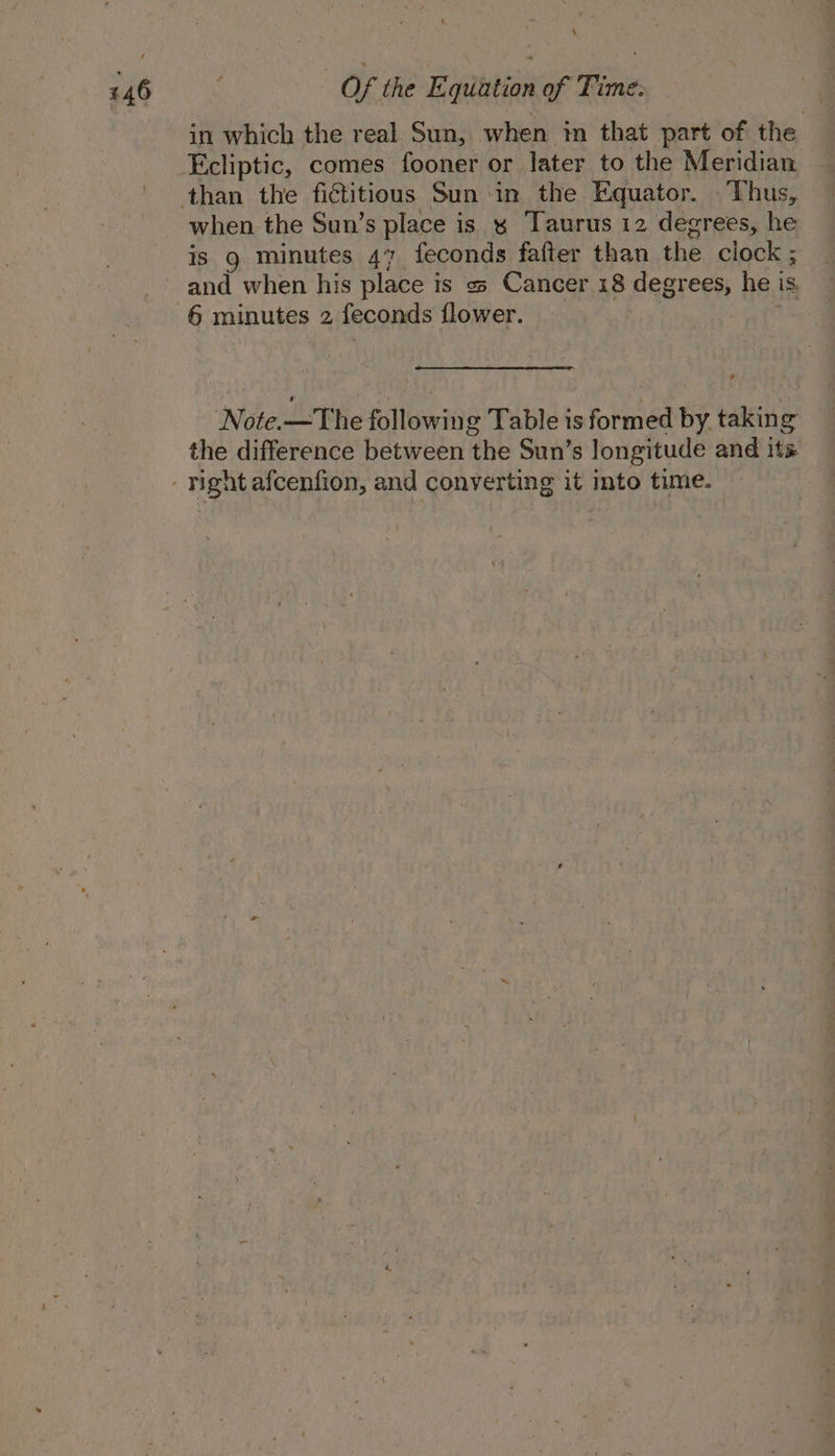 in which the real Sun, when in that part of the Ecliptic, comes fooner or later to the Meridian than the fictitious Sun in the Equator. Thus, when the Sun’s place is x Taurus 12 degrees, he is 9 minutes 47 feconds fafter than the clock ; and when his place is « Cancer 18 degrees, he is, 6 minutes 2 feconds flower. ss Note.—The following Table is formed by. taking the difference between the Sun’s longitude and its right afcenfion, and converting it into time.