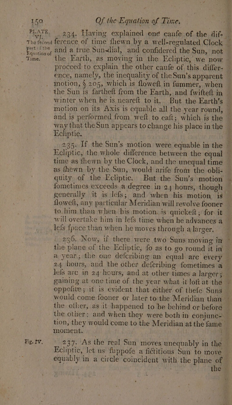 PLATE. ih The fecond part ithe . Equation of AT ERAS, Fig. Iv, 234. Having explained one caufe of the difs — ference of time fhewn by a well-regulated Clock and a true Sun-dial, and confidered the Sun, not the Earth, as moving in the Ecliptic, we now — proceed to explain the other caufe of this differ- — ence, namely, the inequality of the Sun’s apparent motion, § 205, which is floweft in fummer, when the Sun ts fartheft from the Earth, and fwifteft in — winter when he is neareft to it. But the Earth’s — motion on its Axis is equable all the year round, — and is performed from weft to eaft; which is the _ way that the Sun appears to change his place inthe _ Ecliptie. | 235. If the Sun’s motion were equable in the » Ecliptic, the whole difference between the equal — time as fhewn by the Clock, and the unequal time — as thewn by the Sun, would arife from the obli- quity of the Ecliptic. But the Sun’s ‘motion . fometimes exceeds a degree in 24 hours, though generally it is lefs; and when his motion is flowelt, any particular Meridian will revolve fooner — to.him. than when. his motion. is quickeft ; for: it will overtake him in lefs time when he advances a lefs {pace than when he moves through a larger. 236. Now, if there were two Suns moving In the plane of the Ecliptic, fo as to go round it in a year; the one defcribing an equal are’ every — 24 hours, and the other defcribing fometimes a Jefs arc in 24:hours, and at other times a larger; gaining at one time of the year what it loft at the oppolite ;.1t is evident that either of thefe Suns would come fooner or later tothe Meridian than the other, as it happened to be behind or before the other; and when they were both in conjunc- tion, they would come to the Meridian at the fame | moment. | 3 | 237. As the real Sun moves unequably in the Ecliptic, Iet us fuppofe a fictitious Sun to move equably in a circle coincident with the plane of 7 Kh the