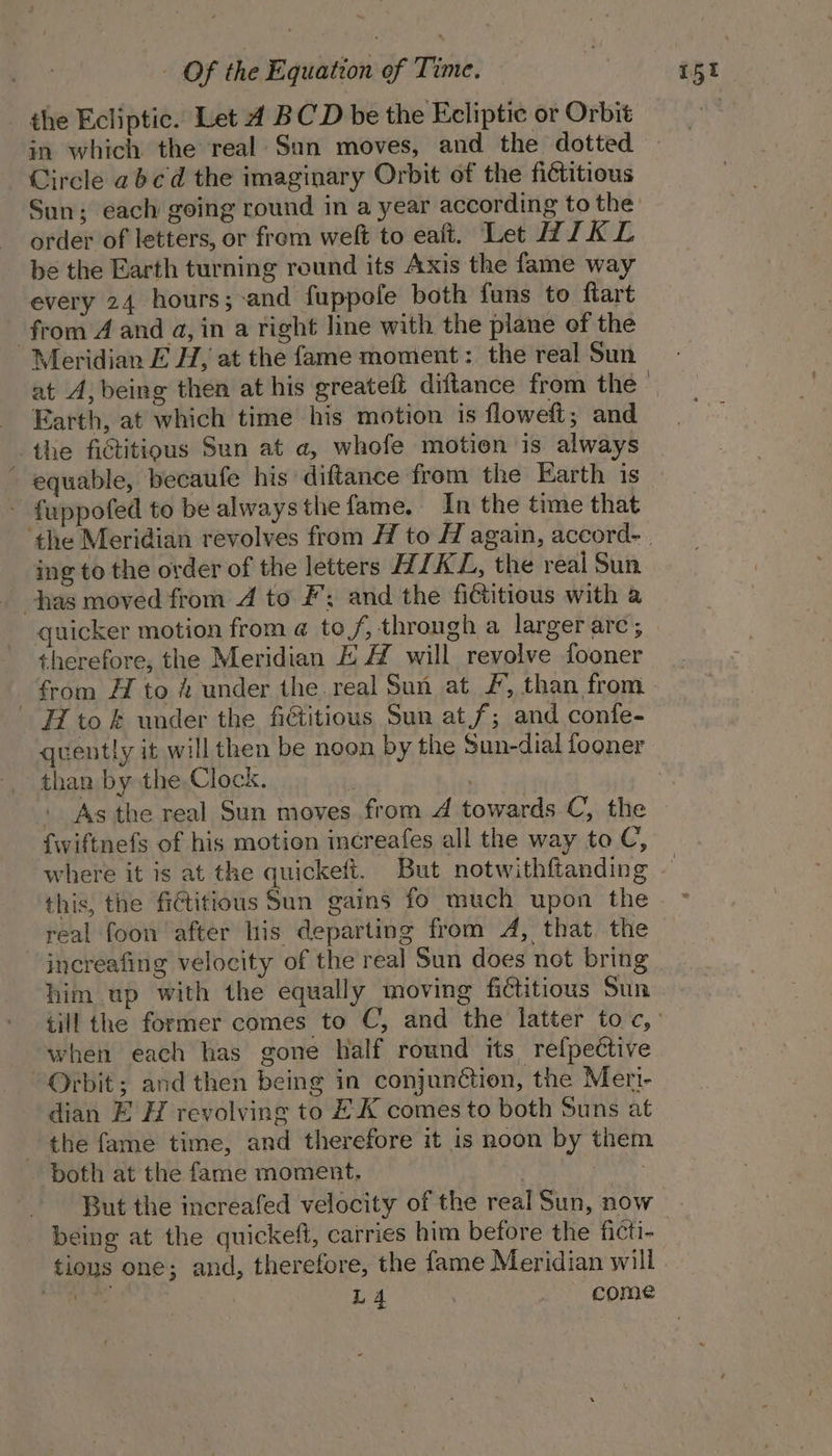 the Ecliptic. Let 4 BCD be the Ecliptic or Orbit in which the real Sun moves, and the dotted Circle abcd the imaginary Orbit of the fictitious order of letters, or frem welt to eaft. Let WIKL be the Earth turning round its Axis the fame way every 24 hours; -and fuppofe both funs to ftart from A and a, in a right line with the plane of the Meridian E H, at the fame moment: the real Sun at A, being then at his greateft diftance from the Earth, at which time his motion is floweft; and the fictitious Sun at a, whofe motion is always equable, becaufe his diftance from the Earth is - fuppofed to be alwaysthe fame, In the time that ing to the order of the letters HIKL, the real Sun has moved from 4 to #; and the fictitious with a quicker motion from @ tof, through a larger are; therefore, the Meridian EH will revolve fooner H tok under the fictitious Sun at f; and confe- quently it will then be noon by the Sun-dial fooner than by the Clock. ' As the real Sun moves from 4 towards C, the {wiftnefs of his motion mcreafes all the way to C, where it is at the quickeft. But notwithftanding this, the fictitious Sun gains fo much upon the him up with the equally moving fictitious Sun P quanuy g when each has gone half round its relpective “Orbit; and then being in conjunction, the Meri- dian E H revolving to EK comes to both Suns at the fame time, and therefore it is noon by them both at the fame moment. But the increafed velocity of the real Sun, now being at the quickeft, carries him before the ficti- tious one; and, therefore, the fame Meridian will pega L4 come