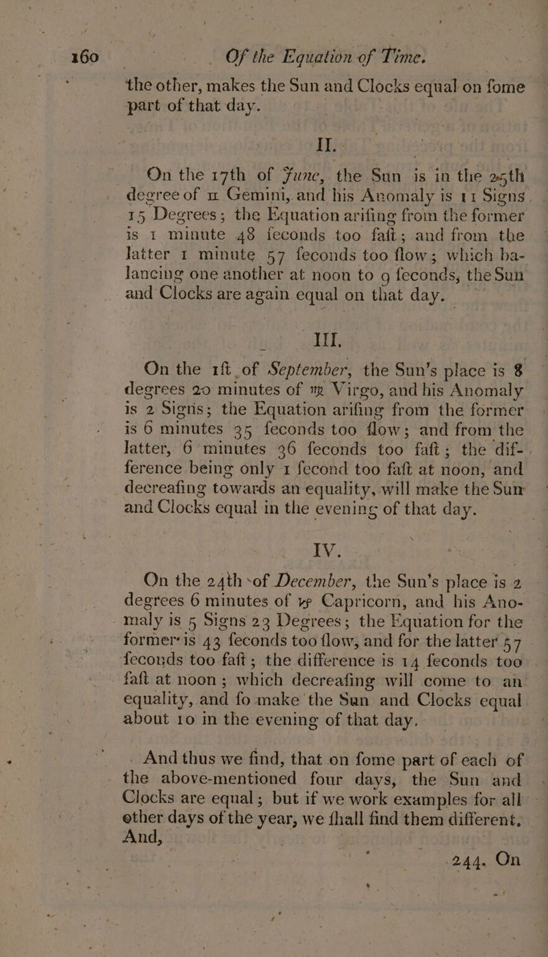 part of that day. at PEs On the 17th of Func, the Sun is in the a5th degree of um Gemini, and his Anomaly is 11 Signs, 15 Degrees; the Equation arifing from the former is 1 minute 48 feconds too faft; and from the Jatter 1 minute 57 feconds too flow; which ba- lancing one another at noon to g feconds, the Sun and Clocks are again equal on that day. ) Y Hil, On the 1f of September, the Sun’s place is $ degrees 20 minutes of ™m Virgo, and his Anomaly is 2 Signs; the Equation arifing from the former is 6 minutes 35 feconds too flow; and from the latter, 6 minutes 36 feconds too faft; the dif- ference being only 1 fecond too faft at noon, and decreafing towards an equality, will make the Sum and Clocks equal in the evening of that day. By On the 24th sof December, the Sun’s place is 2 degrees 6 minutes of ye Capricorn, and his Ano- maly is 5 Signs 23 Degrees; the Equation for the former‘is 43 feconds too flow, and for the latter 57 — equality, and fo make the San and Clocks equal about 10 in the evening of that day, _ And thus we find, that on fome part of each of the above-mentioned four days, the Sun and Clocks are equal; but if we work examples for all ether days of the year, we {hall find them different. And, | ay rs 244. On a.