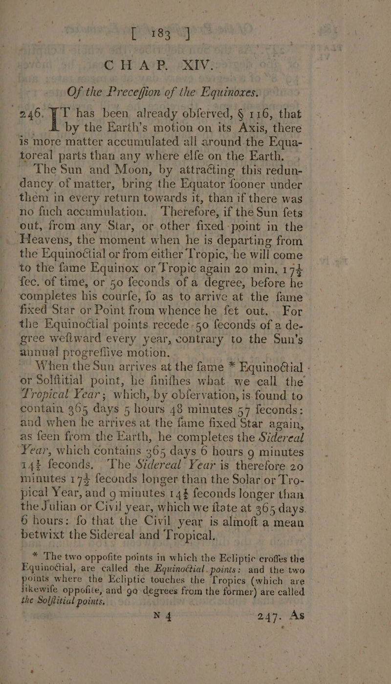 ide Sok a C HUAOR, eXDVens Of the Preceffion of the Equinoxes. 246. TT has been already obferved, § 116, that by the Earth’s motion on its Axis, there ‘is more matter accumulated all around the Equa- — toreal parts than any where elfe on the Earth. The Sun and Moon, by attraéting this redun- dancy of matter, bring the Equator fooner under them in every return towards it, than if there was — no fuch accumulation. Therefore, if the Sun fets out, from any Star, or other fixed-point in the Heavens, the moment when he is departing from the Equinoéctial or from either ‘Tropic, he will come ‘to the fame Equinox or Tropic again 20 min, 174 fec. of time, or 50 feconds of a degree, before he completes his courfe, fo as to arrive at the fame fixed Star or Point from whence he fet out. For the Equinoctial points. recede -50 feconds of a de- gree wellward every year, contrary to the Sun’s annual progrefiive motion. te ~ When the Sun arrives at the fame * Equino@tial - or Solftitial point, he finithes what we call the Lropical Year; which, by obfervation, is. found to contain 365 days 5 hours 48 minutes 57 feconds: and when he arrives at the fame fixed Star again, as feen from the Earth, he completes the Sidereal ‘Year, which contains 365 days 6 hours 9 minutes 14% feconds. The Sidereal Year is therefore 20 minutes 175 feconds longer than the Solar or Tro- pical Year, and g minutes 144 feconds longer than. the Julian or Civil year, which we ftate at 2065 days. 6 hours: fo that the Civil year is almoft a mean betwixt the Sidereal and Tropical. | * The two oppofite points in which the Ecliptic croffes the Equinoctial, are called the Eguinoétial. points: and the two points where the Ecliptic touches the Tropics (which are likewife oppofile, and go degrees from the former) are called the Soljlitial points. Ae