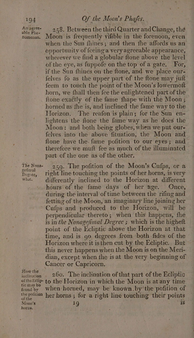 a pgree- 258. Between the third Quarter andChange, the adie 1e=- ttomenon. Moon is frequently vifible in the forenoon, ever when the Sun fhines; and then fhe affords us an opportunity of feeing a very agreeable appearance, wherever we find a globular fione above the level of the eye, as fuppofe on the top of a gate. For, if the Sun fhines on the ftone, and we place our- felves fo as the upper part of the ftone may juft feem to touch the point of the Moon’s lowermoft horn, we fhall then fee the enlightened part of the ftone exattly of the fame fhape with the Moon ; horned as fhe is, and inclined the fame way to the Torizon. The reafon is plain; for the Sun en- lightens the ftone the fame way as he does the Moon: and both being globes, when we put our-. felves into the above fituation, the Moon and fione have the. fame pofition to our eyes; and therefore we muft fee as much of the illuminated — part cf the one as of the other. The Nona 259. The pofition of the Moon’s Cufps, or a Desiee, Tight line touching the points of her horns, is. very what.’ differently inclined to the Horizon at different hours of the fame days of her age. Once, during the interval of time between the rifing and fetting of the Moon, an imaginary line joining her | Cufps and produced to the Horizon, will be perpendicular thereto; when this happens, fhe is inthe Nonagefmal Degree ; 3 which is the higheft point of the ‘Ecliptic above the Horizon at that time, and is 90 degrees from ‘both fides of the Horizon where it isthen cut by the Ecliptic., But © _this never happens when the Moon is on the Meri- dian, except when the is at the ses heginaing of Cancer or Capricorn. Acimanen . 260. The inclination of that part of the Ecliptic of thee to the Horizon in which the Moon is at any time ic may be foundby When horned, may be known. by’the pofition of pet vay her horns ; for aright line yids their Poe Moon’s 19 . is horns, :