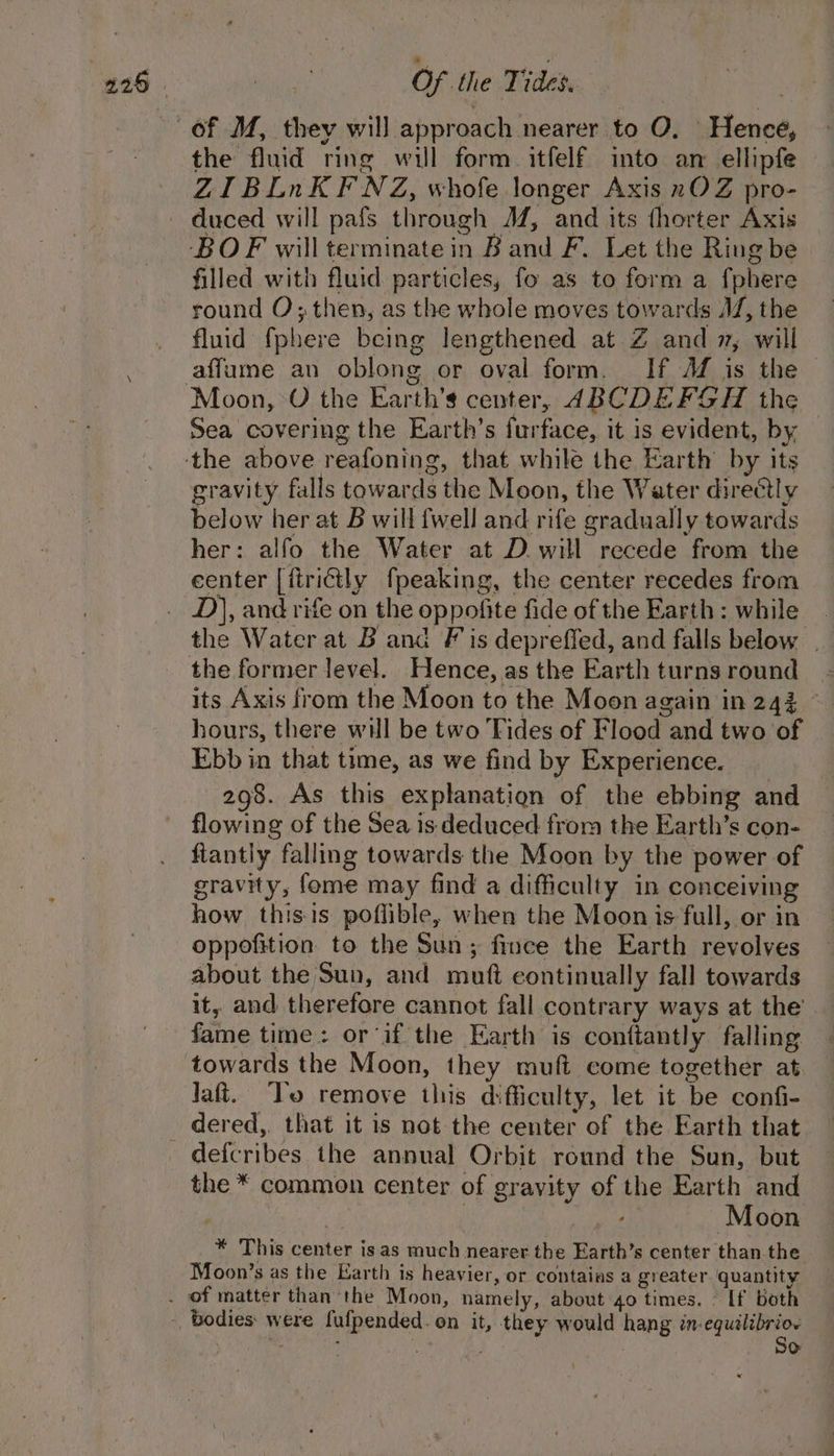 the fluid ring will form. itfelf into an ellipfe ZIBLnKFNZ, whofe longer Axis nOZ pro- BOF will terminate in B and F. Let the Ring be filled with fluid particles, fo as to form a fphere round O; then, as the whole moves towards AV, the fluid {phere being lengthened at Z and 7, will affume an oblong or oval form. If Af is the Sea covering the Earth’s furface, it is evident, by gravity falls towards the Moon, the Water directly below her at B will {well and rife gradually towards her: alfo the Water at D will recede from the center |[ftrictly fpeaking, the center recedes from D), and rife on the oppofite fide of the Earth: while the Water at B and Fis deprefled, and falls below | the former level. Hence, as the Earth turns round its Axis from the Moon to the Moon again in 243 © hours, there will be two Fides of Flood and two of Ebb in that time, as we find by Experience. 298. As this explanation of the ebbing and flowing of the Sea is deduced from the Earth’s con- fiantly falling towards the Moon by the power of gravity, fome may find a difficulty in conceiving how thisis poffible, when the Moon is full, or in oppofition to the Sun; fince the Earth revolves about the Sun, and muft continually fall towards it, and therefore cannot fall contrary ways at the fame time: or ‘if the Earth is conttantly falling towards the Moon, they muft come together at Jaft. ‘To remove this difficulty, let it be confi- dered, that it is not the center of the Earth that defcribes the annual Orbit round the Sun, but the * common center of gravity of the Earth and Moon * This center isas much nearer the Earth’s center than the Moon’s as the Earth is heavier, or contains a greater quantity So: