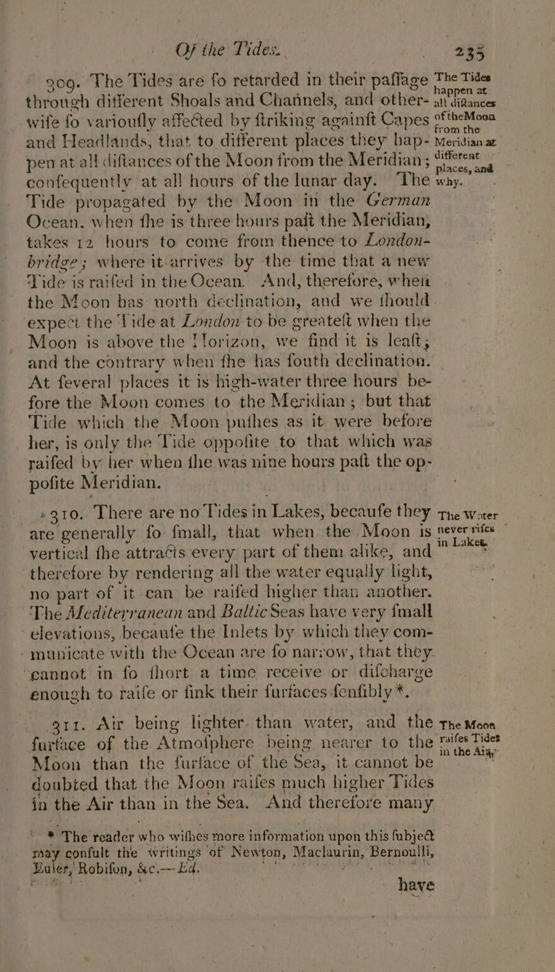 . The Tides are fo retarded in their paflage ilove different Shoals and Channels, and other- wife fo varioufly affected by firiking acaintt Capes of and Headlands, that to different places they hap- perat all difiances of the Moon from the Meridian ; confequently at all hours of the lunar day. ‘The Tide propagated by the Moon in the German Ocean. when fhe is three hours pait the Meridian, takes 12 hours to come from thence to London- bridge; where it-arrives by the time that anew Tide is raifed in the Ocean. And, theretore, when =§5 The Tides happen at all diftances ey theMoga m the ie idian at ‘differeat ? places, and why. : expect the fide at London to be ereateft when the Moon is above the Tlorizon, we find it is leaft; and the contrary when fhe has fouth declination. At feveral places it is high-water three hours be- fore the Moon comes to the Meridian; but that Tide which the Moon bullies as it were before her, is only the Tide oppolite to that which was raifed by her when the was nine hours pat the op- pofite Meridian. #310. There are no Tides in ‘Lakes, becaufe they are generally fo fmall, that when the Moon is vertical the attra¢ts every part of them alike, and ™ therefore by rendering all the water equally light, “no part of it can het raifed ngher than another. The Alediterranean and Baltic Seas have very fmall elevations, becaufe the Inlets by which they com- -munieate with the Ocean are fo narrow, that they. ‘eannot in fo fhort a time receive or difcharge enough to raife or fink their furfaces fenfibly *. ii. Air being lighter. than water, and the furtace of the Atmofphere being nearer to the Moon than the furface of the Sea, it cannot be doubted that the Moon -aifes much higher Tides in the Air than in the Sea. And therefore many * The reader wht wifhes more fibration upon this fubje@ may confult the writings of New ton, pecrhaieue ations hehe a Robilen, &amp;e, — Ed. The W ater ake®. The Moon raifes Tides in the Aiiy