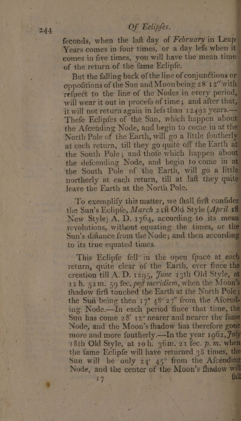 | feconds, when the laft day of February in Leap” Years comes in four times, or a day lefs when it” ~ comes in five times, you will have the mean time” of the return.of the fame Eclipfe. : ; But the falling back of the line of conjunétions or oppofitions of the Sun and Moon being 28'1 a” with? refpect to the line of the Nodes in every period, will wear it out in procefs of time; and after that,” it will not return again in Jefs than 12492 years.— Thefe Eclipfes of the Sun, which happen about the Afcending Node, and begin to come in at the North Pole of the Earth, will go a little foutherly at each return, till they go quite off the Earth at) - the South Pole; and thofe which happen about the defcending Node, and begin to come in at ‘the South Pole. of the Earth, will go a little northerly at each return, till at laf they quite leave the Earth at the North Pole. a To exemplify this matter, we fhall frft confider the Sun’s Eclipfe, March 21ft Old Style (April aft New Style) A. D. 1764, according to its mean - yevolutions, without equating the times, or the Sun’s difiance from thé Node; and then according _ to its true equated times. to This Eclipfe fell’ in the open {pace at each return, quite cleat of the Earth, ever fince thé _ creation till A. D. 1295, fune 13th Old Style, at azh. 52m. 59 fec. pot meridiem, when the Moon's thadow firft touched the Earth at the North Poles the Sun'being then 17° 48’ 27° from, the Afcend- ing. Node—In each period fince that time, the ~ Sun has come 28’ 12” nearer and nearer the fame Node, and the Moon’s fhadow has therefore gone more and more foutherly—In the year 1962, July 18th Old Style, at 10h. 36m.-21 fec. p.m. when the fame Eclipfe will have returned 38 times, the Sun will be only 24 45” from the Afcending Node, and the center of the Moon’s fhadow ¥ il ie PAC ane J