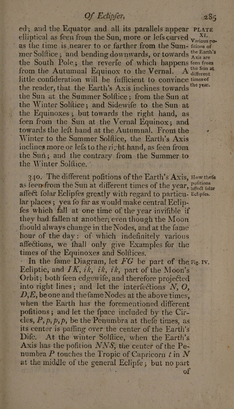 elliptical as feen from the Sun, more or lefs curved mer Solftice ; and bending downwards, or towards from the Autumnal Equinox to the Vernal. A the reader, that the Earth’s Axis inclines towards‘ the Sun at the Summer Solftice ; from the Sun at _ the Winter Solftice; and Sidewife to the Sun at the Equinoxes ; but towards the right hand, as feen from the Sun at the Vernal Equinox; ‘and towards the left hand at the Autumnal. From the Winter to the Summer Solftice, the Earth’s Axis inclines more or lefs to the rizht hand, as feen from the Sun; and the contrary from. the &gt; Summer to the W inter Solftice. ' as feenefrom the Sun at different times of the year lar places; yea fo far as would make central Eclip- fes which fall at one time of the year invifible if they had. fallen at another; even though the Moon _ fhould always change in the Nodes, and at the fame hour of the day: of which indefinitely various affections, we fhall only give Examples for the times of the Equinoxes and Solitices. Ecliptic, and 1K, zk, ik, tk, part of the Moon’s into right lines ; and let the interfections NV, O, | D,E, be one and thefame Nodes at the above times, when the Earth has the forementioned different pofitions ; and let the fpace included by the Cir- cles, P, p,p,p, be the Penumbra at thefe times, as its center is pafling over the center of the Earth’s Dife. At the winter Solftice, when the Earth’s Axis has the pofition NNS, the center of the Pe- numbra P touches the Tropic of Capricorn fin N at the middle of the eractal ee but no part of