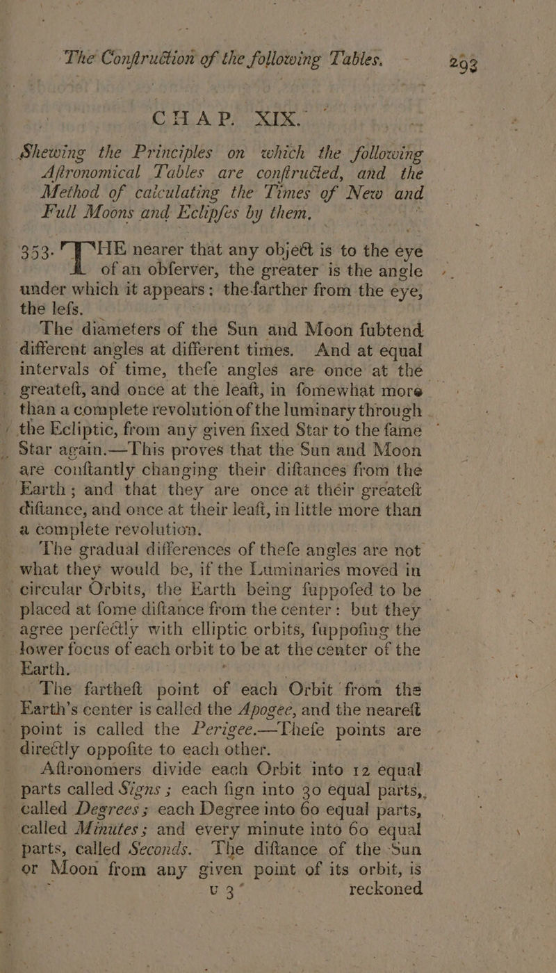 CHAP. XIX.” Aftronomical Lables are confiruéted, and the Method of caiculating the Times of New and Full Moons and Eelipfes by them, 353. , { ‘HE nearer that any objett is to the eye of an obferver, the greater is the angle under which it appears : the farther from the eye, ~ The diameters of the Sun and Moon fubtend. different angles at different times. And at equal than a complete revolution of the luminary through are conftantly changing their diftances from the The gradual differences of thefe angles are not agree perfectly with elliptic orbits, fuppofing the Earth. The fartheft bonit of each Orbit ee the directly oppofite to each other. Afironomers divide each Orbit into 12 equal parts, called Seconds. The diftance of the Sun Ae hy reckoned