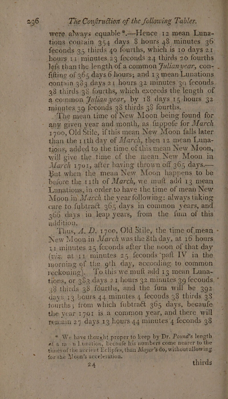 were. always equable * Hence 12 mean Luna- tions contain 354 days 8 hours 48 minutes 36 Jefs than the length of a common Julian year, con- 38 thirds.38 fourths, which exceeds the length of a common ate Hot year, by 18 days 15-hours 32 minutes 39 feconds 38 thirds 38 fourths. ‘The mean time of New Moon being found for 1700, Old Stile, if this mean New Moon falls later than the 11th day of March, t then 12 mean Luna- tions, added to the time of this mean New Moon, will give the.time of the mean. New, Moon in March 1701, after having thrown off F965 days.— Bat when the meaa New Moon happens to be Moon in March the year following: always taking Rdditio Ls Thus, 4. D. 1700, Old Stile, ne. time of mean New Moon in AZarch was the 8th day, at 16 hours ti minutes 25 teconds after the noon of that day reckoning 2). To this we muft add 13 mean Luna- tions, or 383 days 21 hours 32 itunes 39 feconds 36 thirds 36 fourths, and ihe fum will be 392 da y8,13 hours 44.4 minutes 4 feconds 38 thirds 33 tourths ; from which fubtraé 365 days, becaufe the year 1701 1s.a common year, and there will bs si e have Ae ght proper to keep by Dr. “Pound's length aia -n Luna tion, becanfe his numbers come nearer to the = yi , thirds a