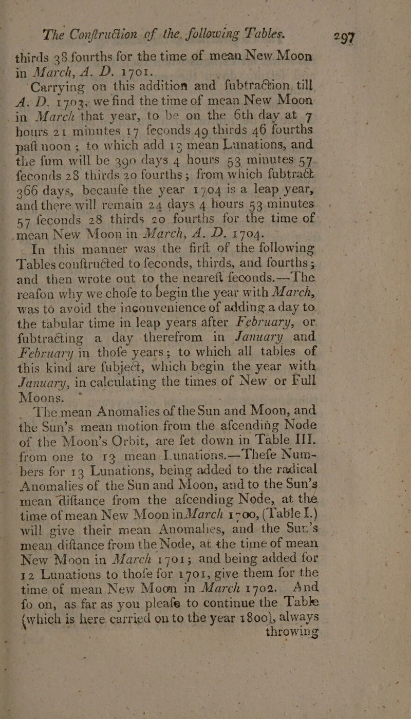 thirds 38 fourths for the time of mean New Moon in March, A. D. 1701. nag in March that year, to be on the 6th day at 7 hours 21 minutes 17 feconds 49 thirds 46 fourths paft noon ; to which add 13 mean Lunations, and feconds 28 thirds 20 fourths; from which fubtract 266 days, becaule the year 1704 1s a leap year, and there will remain 24 days 4 hours 53 minutes 57 feconds 28 thirds 20 fourths for the time of -mean New Moon in March, A. D. 1704. In this manner was the firf of the following Tables confiruéted to feconds, thirds, and fourths ; and then wrote out to the neareft feconds.—The reafon why we chofe to begin the year with March, was to avoid the inconvenience of adding a day to the tabular time in leap years after February, or fubtracting a day therefrom in January and February in thofe years; to which all tables of this kind are fubject, which begin the year with January, in calculating the times of New or Full Moons. * : 3 : | _ The mean Anomalies of the Sun and Moon, and the Sun’s mean motion from the afcending Node of the Moon’s Orbit, are fet down in Table IIT. from one to 13 mean Tunations.—Thefe Num- bers for 13 Lunations, being added to the radical - Anomalies of the Sun and Moon, and to the Sun’s mean diftance from the afcending Node, at the time of mean New Moon inMMarch 1700, (Yable 1.) mean diftance from the Node, at the time of mean New Moon in March 1701; and being added for 12 Lunations to thofe for 1701, give them for the time of mean New Moon in March 1702. And fo on, as far as you pleafe to continue the Tabk (which is here. carried on to the year 1800), always throwing