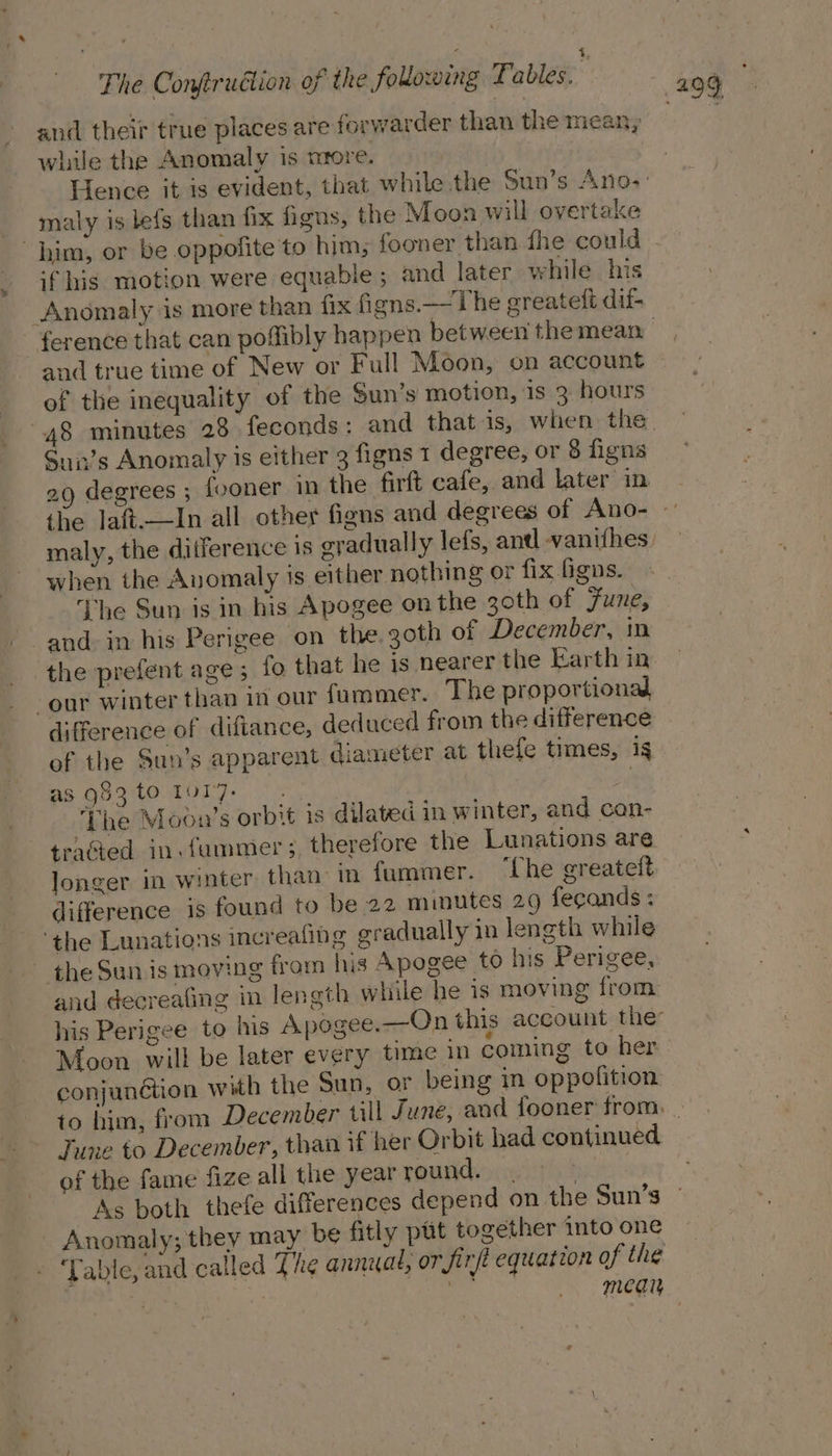 while the Anomaly is more. malty is lefs than fix figus, the Moon will overtake him, or be oppofite to him; fooner than fhe could if his motion were equable ; and later while his Anomaly is more than fix figns.— The ereatelt dif and true time of New or Full Moon, on account of the inequality of the Sun’s motion, 1s 3: hours Sun’s Anomaly is either 3 figns 1 degree, or 8 figns when the Anomaly is either nothing or fix figs. The Sun is in his Apogee on the 30th of Funes and in his Perigee on the. goth of December, in the prefent age 5 fo that he is nearer the Earth in our winter than in our fummer. The proportional difference of diftance, deduced from the difference of the Sun’s apparent diameter at thefe times, ig as g83 to 10r7. sy ‘Phe Mooun’s orbit is dilated in winter, and con- tracted in. fummer 5, therefore the Lunations are longer in winter than in fummer. ‘the greateit difference is found to be 22 minutes 29 fecands : ‘the Lunations increafing gradually in length while - the Sun is moving from his Apogee to his Perigee, and decreafing in length while he is moving from Moon will be later every time in coming to her conjunétion with the Sun, oF being in oppofition of the fame fize all the year round. . As both thefe differences depend on the Sun’s - Anomaly; they may be fitly pat together into one ‘Table, and called The anniat, or firft equation of the