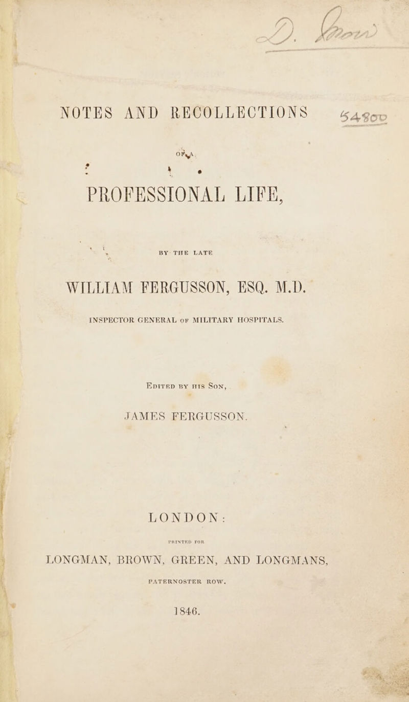 NOTES AND RECOLLECTIONS OFA ' , k PROFESSIONAL LIFE. BY THE LATE WILLIAM FERGUSSON, ESQ. M.D. INSPECTOR GENERAL or MILITARY HOSPITALS. EDITED BY Hts Son, JAMES FERGUSSON. LONDON: LONGMAN, BROWN, GREEN, AND LONGMANS, PATERNOSTER ROW. 1846. prot “a A ks ? vex + bs bate 5 — nee sal yet ar - Fi vee ox : e.- = Wau Sy de Yas < Paes eee toa ee ° hes Saleem phe «rags ED 2 “Da