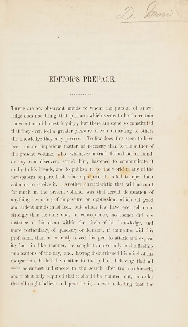 ot ¥ } SL, A M fF 0 EDITOR'S PREFACK. THERE are few observant minds to whom the pursuit of know- ledge does not bring that pleasure which seems to be the certain concomitant of honest inquiry ; but there are some so constituted that they even feel a greater pleasure in communicating to others the knowledge they may possess. ‘To few does this seem to have been a more imperious matter of necessity than to the author of the present volume, who, whenever a truth flashed on his mind, or any new discovery struck lim, hastened to communicate it orally to his friends, and to publish it to the world in any of the newspapers or periodicals whose purpose it suited to open their columns to receive it. Another characteristic that will account for much in the present volume, was that fervid detestation of anything savouring of imposture or oppression, which all good aud ardent minds must feel, but which few have ever felt more strongly than he did; and, in consequence, no sooner did any instance of this occur within the circle of his knowledge, and more particularly, of quackery or delusion, if connected with his profession, than he instantly seized his pen to attack and expose it; but, in hke manner, he sought to do so only in the fleeting publications of the day, and, having disburthened his mind of his indignation, he left the matter to the pubhe, believing that all were as earnest and sincere in the search after truth as himself, and that it only required that it should be pointed out, in order that all might beheve and practise it,—never reflecting that the