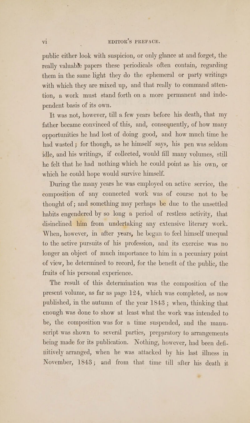 public either. look with suspicion, or only glance at and forget, the really valuable papers these periodicals often contain, regarding them in the same light they do the ephemeral or party writings with which they are mixed up, and that really to command atten- tion, a work must stand forth on a more permanent and inde- pendent basis of its own. Tt was not, however, till a few years before his death, that my father became convinced of this, and, consequently, of how many opportunities he had lost of doing good, and how much time he had wasted ; for though, as he himself says, his pen was seldom idle, and his writings, if collected, would fill many volumes, still he felt that he had nothing which he could point as his own, or ~ which he could hope would survive himself. During the many years he was employed on active service, the composition of any connected work was of course not to be thought of ; and something may perhaps be due to the unsettled habits engendered by so long a period of restless activity, that disinclined him from undertaking any extensive literary work. When, however, in after years, he began to feel himself unequal to the active pursuits of his profession, and its exercise was no longer an object of much importance to him in a pecuniary point of view, he determined to record, for the benefit of the public, the fruits of his personal experience. The result of this determination was the composition of the present volume, as far as page 124, which was completed, as now published, in the autumn of the year 1843 ; when, thinking that enough was done to show at least what the work was intended to be, the composition was for a time suspended, and the manu- script was shown to several parties, preparatory to arrangements being made for its publication. Nothing, however, had been defi- nitively arranged, when he was attacked by his last illness in November, 1843; and from that time till after his death it a