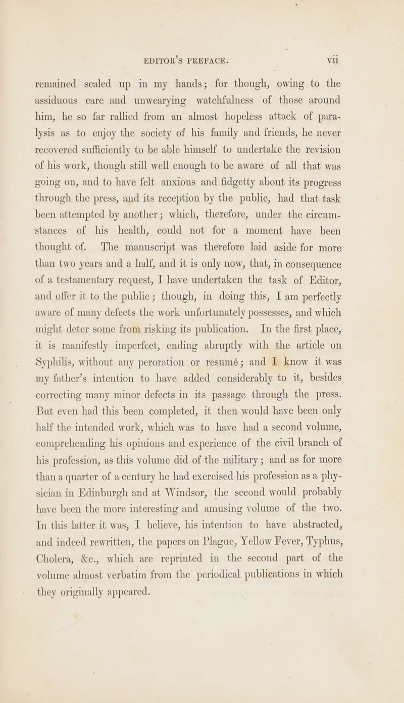 remained sealed up in my hands; for though, owing to the assiduous care and unwearying watchfulness of those around him, he so far rallied from an almost hopeless attack of para- lysis as to enjoy the society of his family and friends, he never recovered sufficiently to be able himself to undertake the revision of his work, though still well enough to be aware of all that was going on, and to have felt anxious and fidgetty about its progress through the press, and its reception by the public, had that task been attempted by another; which, therefore, under the circum- stances of his health, could not for a moment have been thought of. The manuscript was therefore laid aside for more than two years and a half, and it is only now, that, in consequence of a testamentary request, I have undertaken the task of Editor, and offer it to the public; though, in doing this, I am perfectly aware of many defects the work unfortunately possesses, and which might deter some from risking its publication. In the first place, it is manifestly imperfect, ending abruptly with the article on Syphilis, without any peroration or resumé; and I know it was my father’s intention to have added considerably to it, besides correcting many minor defects in its passage through the press. But even had this been completed, it then would have been only half the intended work, which was to have had a second volume, comprehending his opinions and experience of the civil branch of his profession, as this volume did of the military; and as for more than a quarter of a century he had exercised his profession as a phy- sician in Edinburgh and at Windsor, the second would probably have been the more interesting and amusing volume of the two. Tn this latter it was, I believe, his intention to have abstracted, and indeed rewritten, the papers on Plague, Yellow Fever, Typhus, Cholera, &amp;e., which are reprinted in the second part of the volume almost verbatim from the periodical publications in which they originally appeared.