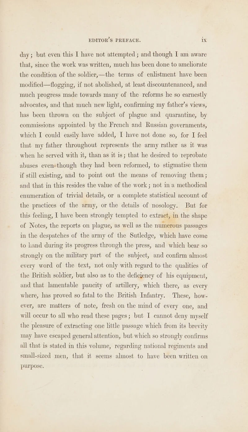 day; but even this I have not attempted ; and though I am aware that, since the work was written, much has been done to ameliorate the condition of the soldier,—the terms of enlistment have been modified—flogging, if not abolished, at least discountenanced, and much progress made towards many of the reforms he so earnestly advocates, and that much new light, confirming my father’s views, has been thrown on the subject of plague and quarantine, by commissions appointed. by the French and Russian governments, which I could easily have added, I have not done so, for I feel that my father throughout represents the army rather as it was when he served with it, than as it is; that he desired to reprobate abuses evensthough they had been reformed, to stigmatise them if still existing, and to point out the means of removing them; and that in this resides the value of the work ; not in a methodical enumeration of trivial details, or a complete statistical account of the practices of the army, or the details of nosology. But for this feeling, I have been strongly tempted to extract, in the shape of Notes, the reports on plague, as well as the numerous passages in the despatches of the army of the Sutledge, which have come to hand during its progress through the press, and which bear so strongly on the military part of the subject, and confirm almost every word of the text, not only with regard to the qualities of the British soldier, but also as to the deficjency of his equipment, and that lamentable paucity of artillery, which there, as every where, has proved so fatal to the British Infantry. These, how- ever, are matters of note, fresh on the mind of every one, and will occur to all who read these pages; but I cannot deny myself the pleasure of extracting one little passage which from its brevity may have escaped general attention, but which so strongly confirms all that is stated in this volume, regarding national regiments and small-sized men, that it seems almost to have been written on purpose.