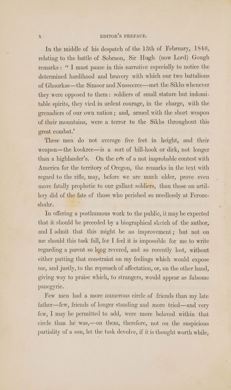 In the middle of his despatch of the 13th of February, 1846, relating to the battle of Sobraon, Sir Hugh (now Lord) Gough remarks: “ I must pause in this narrative especially to notice the determined hardihood and bravery with which our two battalions of Ghoorkas—the Simoor and Nusseeree—met the Sikhs whenever they were opposed to them: soldiers of small stature but indomi- table spirits, they vied in ardent courage, in the charge, with the erenadiers of our own nation; and, armed with the short weapon of their mountains, were a terror to the Sikhs throughout this great combat.’ These men do not average five feet in height, and their weapon—the kookree—is a sort of bill-hook or dirk, not longer than a highlander’s. On the eve of a not improbable contest with America for the territory of Oregon, the remarks in the text with regard to the rifle, may, before we are much older, prove even more fatally prophetic to our gallant soldiers, than those on artil- lery did of the fate of those who perished so needlessly at Feroze- shuhr. In offering a posthumous work to the public, it may be expected that 1t should be preceded by a biographical sketch of the author, and L admit that this might be an improvement; but not on me should this task fall, for I feel it is impossible for me to write regarding a parent so long revered, and so recently lost, without either putting that constraint on my feelings which would expose me, and justly, to the reproach of affectation, or, on the other hand, giving way to praise which, to strangers, would appear as fulsome panegyric. Few men had a more numerous circle of friends than my late father—few, friends of longer standing and more tried—and very few, I may be permitted to add, were more beloved within that circle than he was,—on them, therefore, not on the suspicious partiality of a son, let the task devolve, if it is thought worth while,
