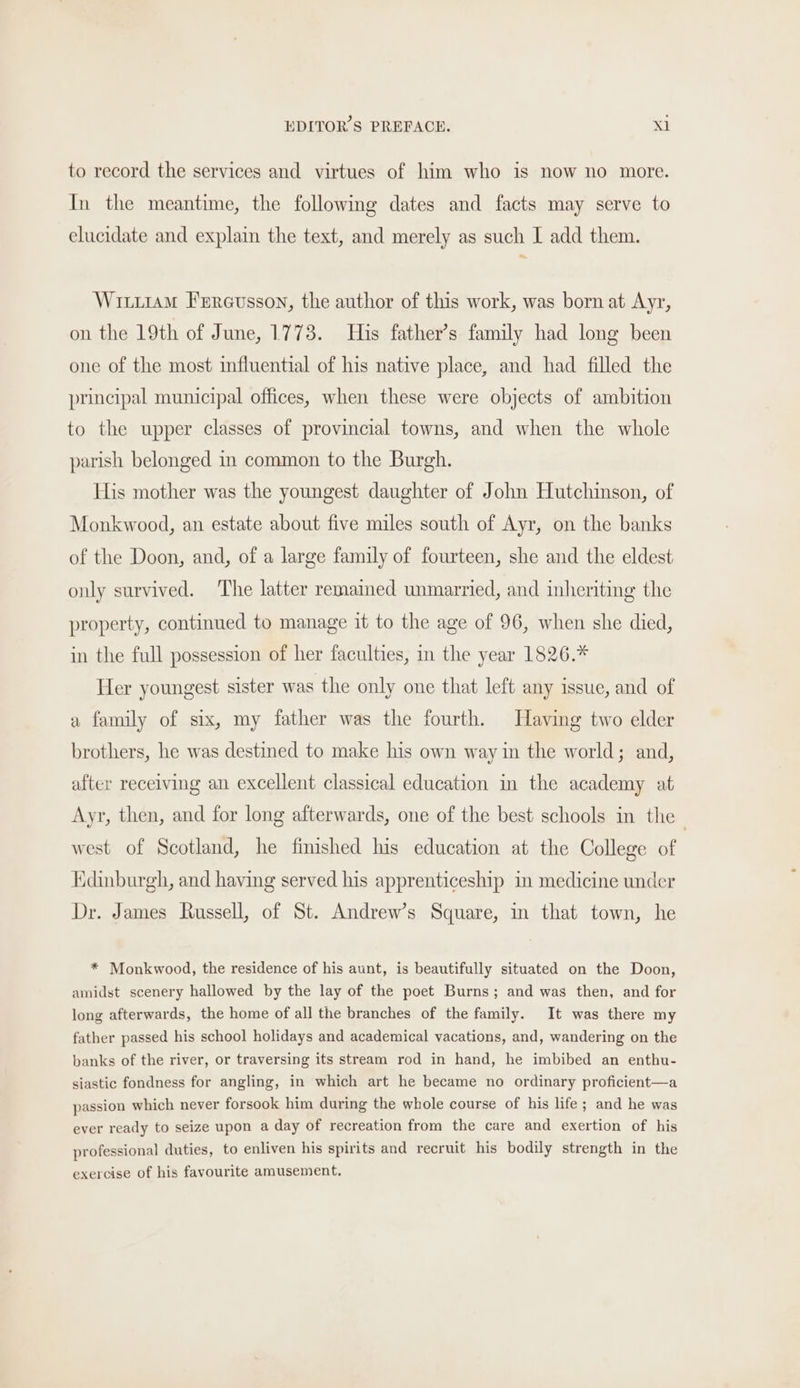 to record the services and virtues of him who is now no more. In the meantime, the following dates and facts may serve to elucidate and explain the text, and merely as such I add them. Wr11AM Frrcusson, the author of this work, was born at Ayr, on the 19th of June, 1773. His father’s family had long been one of the most influential of his native place, and had filled the principal municipal offices, when these were objects of ambition to the upper classes of provincial towns, and when the whole parish belonged in common to the Burgh. His mother was the youngest daughter of John Hutchinson, of Monkwood, an estate about five miles south of Ayr, on the banks of the Doon, and, of a large family of fourteen, she and the eldest only survived. The latter remained unmarried, and inheriting the property, continued to manage it to the age of 96, when she died, in the full possession of her faculties, in the year 1826.* Her youngest sister was the only one that left any issue, and of a family of six, my father was the fourth. Having two elder brothers, he was destined to make his own way in the world; and, after receiving an excellent classical education in the academy at Ayr, then, and for long afterwards, one of the best schools in the west of Scotland, he finished his education at the College of Edinburgh, and having served his apprenticeship in medicine under Dr. James Russell, of St. Andrew's Square, in that town, he * Monkwood, the residence of his aunt, is beautifully situated on the Doon, amidst scenery hallowed by the lay of the poet Burns; and was then, and for long afterwards, the home of all the branches of the family. It was there my father passed his school holidays and academical vacations, and, wandering on the banks of the river, or traversing its stream rod in hand, he imbibed an enthu- siastic fondness for angling, in which art he became no ordinary proficient—a passion which never forsook him during the whole course of his life; and he was ever ready to seize upon a day of recreation from the care and exertion of his professional duties, to enliven his spirits and recruit his bodily strength in the exercise of his favourite amusement.