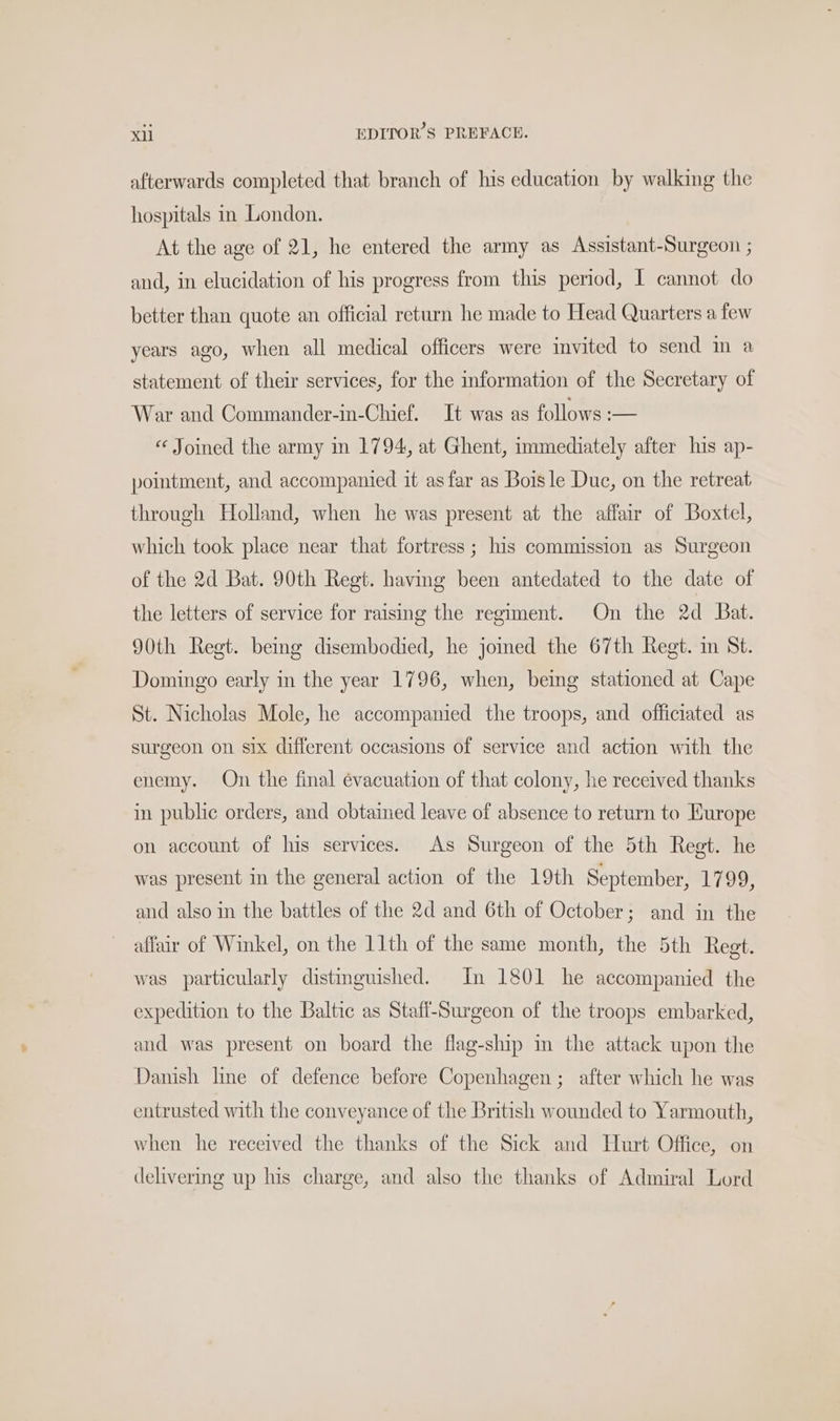 afterwards completed that branch of his education by walking the hospitals in London. At the age of 21, he entered the army as Assistant-Surgeon ; and, in elucidation of his progress from this period, I cannot do better than quote an official return he made to Head Quarters a few years ago, when all medical officers were invited to send in a statement of their services, for the information of the Secretary of War and Commander-in-Chief. It was as follows :— « Joined the army in 1794, at Ghent, immediately after his ap- pointment, and accompanied it as far as Boisle Duc, on the retreat through Holland, when he was present at the affair of Boxtel, which took place near that fortress; his commission as Surgeon of the 2d Bat. 90th Regt. havmg been antedated to the date of the letters of service for raising the regiment. On the 2d Bat. 90th Regt. being disembodied, he jomed the 67th Regt. in St. Domingo early in the year 1796, when, being stationed at Cape St. Nicholas Mole, he accompanied the troops, and officiated as surgeon on six different occasions of service and action with the enemy. On the final évacuation of that colony, he received thanks in public orders, and obtained leave of absence to return to Europe on account of his services. As Surgeon of the 5th Regt. he was present in the general action of the 19th September, 1799, and also in the battles of the 2d and 6th of October; and in the affair of Winkel, on the 11th of the same month, the 5th Regt. was particularly distmguished. In 1801 he accompanied the expedition to the Baltic as Staffl-Surgeon of the troops embarked, and was present on board the flag-ship m the attack upon the Danish line of defence before Copenhagen ; after which he was entrusted with the conveyance of the British wounded to Yarmouth, when he received the thanks of the Sick and Hurt Office, on delivering up his charge, and also the thanks of Admiral Lord
