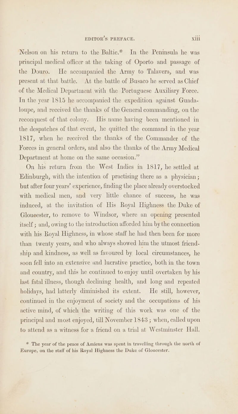 Nelson on his return to the Baltic.* In the Penimsula he was principal medical officer at the taking of Oporto and passage of the Douro. He accompanied the Army to Talavera, and was present at that battle. At the battle of Busaco he served as Chief of the Medical Department with the Portuguese Auxihary Force. In the year 1815 he accompanied the expedition against Guada- loupe, and received the thanks of the General commanding, on the reconquest of that colony. His name having been mentioned in the despatches of that event, he quitted the command in the year 1817, when he received the thanks of the Commander of the Forces in general orders, and also the thanks of the Army Medical Department at home on the same occasion.” On his return from the West Indies in 1817, he settled at Edinburgh, with the intention of practising there as a physician ; but after four years’ experience, finding the place already overstocked with medical men, and very little chance of success, he was induced, at the invitation of His Royal Highness the Duke of Gloucester, to remove to Windsor, where an opening presented itself ; and, owing to the introduction afforded him by the connection with his Royal Highness, in whose staff he had then been for more than twenty years, and who always showed him the utmost friend- ship and kindness, as well as favoured by local circumstances, he soon fell into an extensive and lucrative practice, both in the town and country, and this he continued to enjoy until overtaken by his last fatal illness, though declining health, and long and repeated holidays, had latterly diminished its extent. He still, however, continued in the enjoyment of society and the occupations of his active mind, of which the writing of this work was one of the principal and most enjoyed, till November 1843 ; when, called upon to attend as a witness for a friend on a trial at Westminster Hall. * The year of the peace of Amiens was spent in travelling through the north of Europe, on the staff of his Royal Highness the Duke of Gloucester.