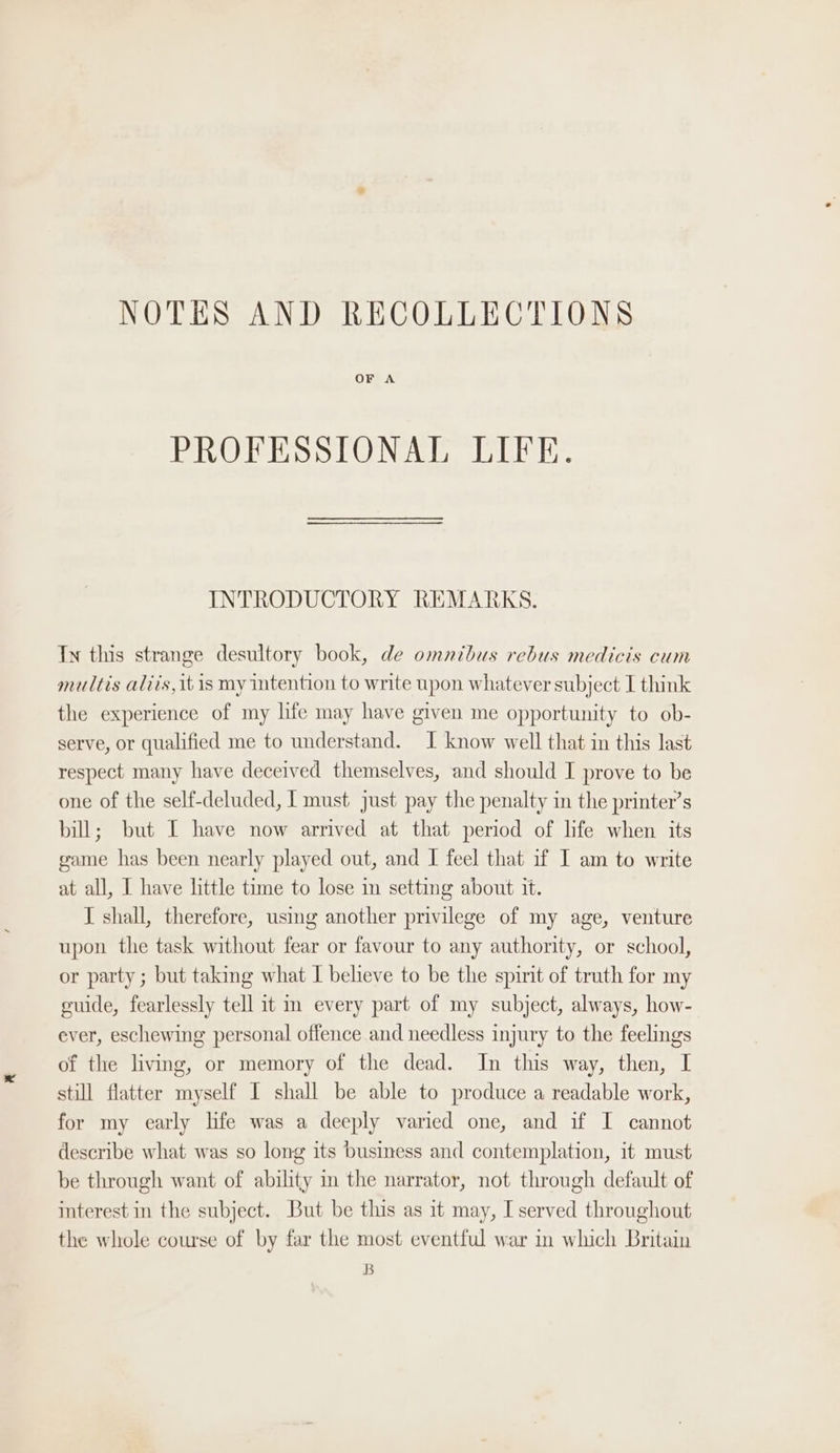 NOTES AND RECOLLECTIONS OF A PROFESSIONAL LIFE. INTRODUCTORY REMARKS. Ty this strange desultory book, de omnibus rebus medicis cum multis aliis, it is my intention to write upon whatever subject I think the experience of my life may have given me opportunity to ob- serve, or qualified me to understand. I know well that in this last respect many have deceived themselves, and should I prove to be one of the self-deluded, | must just pay the penalty in the printer’s bill; but I have now arrived at that period of life when its game has been nearly played out, and I feel that if I am to write at all, I have little time to lose m setting about it. J shall, therefore, using another privilege of my age, venture upon the task without fear or favour to any authority, or school, or party ; but taking what I believe to be the spirit of truth for my guide, fearlessly tell it in every part of my subject, always, how- ever, eschewing personal offence and needless injury to the feelings of the living, or memory of the dead. In this way, then, I still flatter myself I shall be able to produce a readable work, for my early lfe was a deeply varied one, and if I cannot describe what was so long its business and contemplation, it must be through want of ability in the narrator, not through default of interest in the subject. But be this as it may, I served throughout the whole course of by far the most eventful war in which Britain B