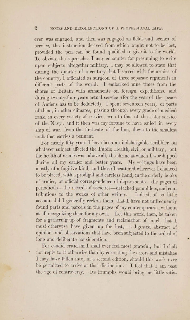 ever was engaged, and then was engaged on fields and scenes of service, the instruction derived from which ought not to be lost, provided the pen can be found qualified to give it to the world. To obviate the reproaches I may encounter for presuming to write upon subjects altogether military, I may be allowed to state that during the quarter of a century that I served with the armies of the country, I officiated as surgeon of three separate regiments in different parts of the world. I embarked nine times from the shores of Britain with armaments on foreign expeditions, and during twenty-four years actual service (for the year of the peace of Amiens has to be deducted), I spent seventeen years, or parts of them, in other climates, passing through every grade of medicak rank, in every variety of service, even to that of the sister service of the Navy; and it then was my fortune to have sailed in every ship of war, from the first-rate of the line, down to the smallest craft that carries a pennant. For nearly fifty years I have been an indefatigable scribbler on whatever subject affected the Public Health, civil or military ; but the health of armies was, above all, the shrine at which I worshipped during all my earlier and better years. My writings have been mostly of a fugitive kind, and those I scattered wherever I chanced to be placed, with a prodigal and careless hand, in the orderly books of armies, or official correspondence of departments—the pages of periodicals—the records of societies—detached pamphlets, and con- tributions to the works of other writers. Indeed, of so little account did I generally reckon them, that I have not unfrequently found parts and parcels in the pages of my contemporaries without at all recognizing them for my own. Let this work, then, be taken for a gathering up of fragments and reclamation of much that J must otherwise have given up for lost,—a digested abstract of opinions and observations that have been subjected to the ordeal of long and deliberate consideration. For candid criticism I shall ever feel most grateful, but I shall not reply to it otherwise than by correcting the errors and mistakes I may have fallen into, 1m a second edition, should this work ever be permitted to arrive at that distinction. I feel that I am past the age of controversy. Its triumphs would bring me little satis-