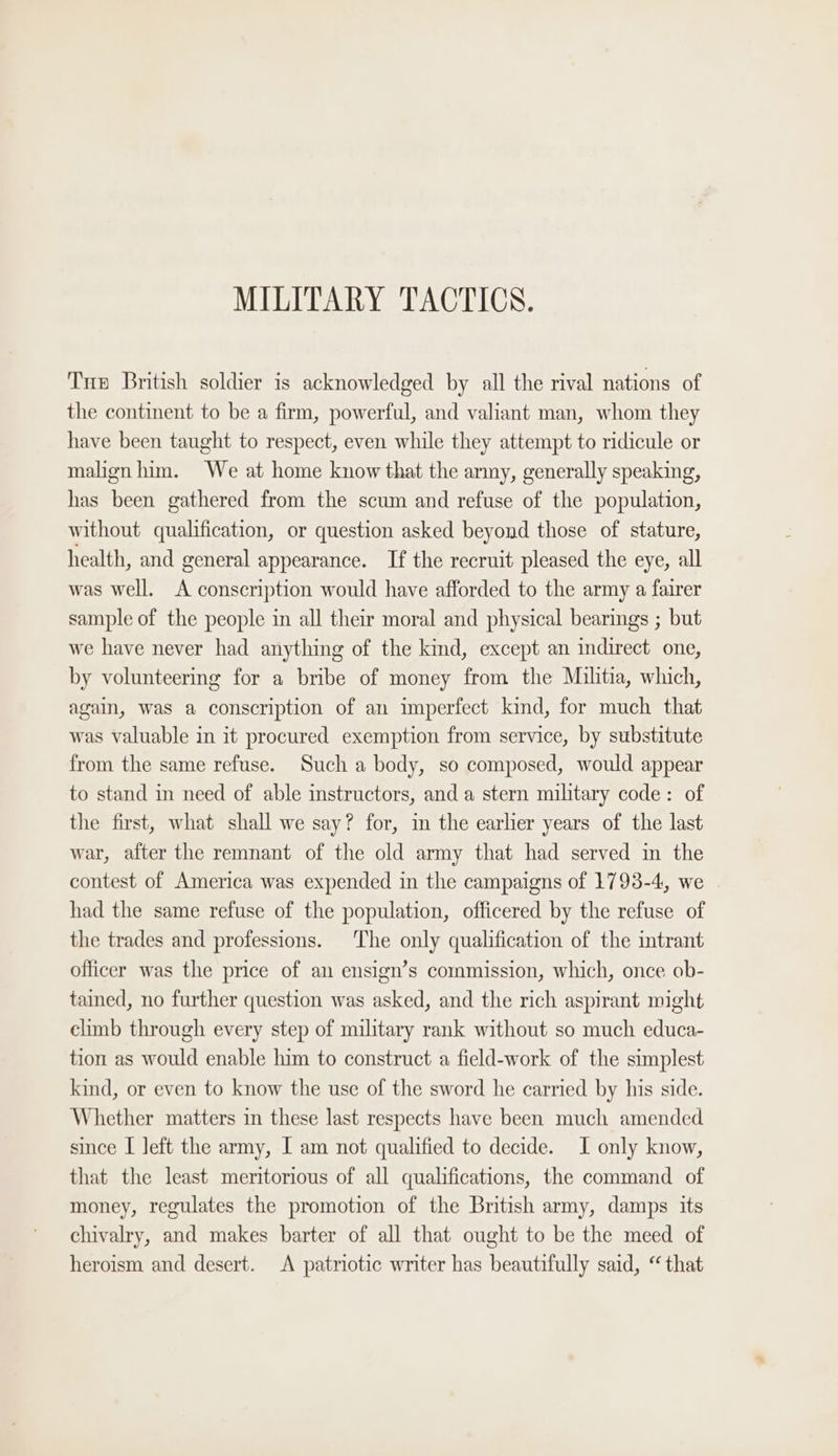 Tus British soldier is acknowledged by all the rival nations of the continent to be a firm, powerful, and valiant man, whom they have been taught to respect, even while they attempt to ridicule or malign him. We at home know that the army, generally speaking, has been gathered from the scum and refuse of the population, without qualification, or question asked beyond those of stature, health, and general appearance. If the recruit pleased the eye, all was well. A conscription would have afforded to the army a fairer sample of the people in all their moral and physical bearings ; but we have never had anything of the kind, except an indirect one, by volunteering for a bribe of money from the Militia, which, again, Was a conscription of an imperfect kind, for much that was valuable in it procured exemption from service, by substitute from the same refuse. Such a body, so composed, would appear to stand in need of able instructors, and a stern military code: of the first, what shall we say? for, in the earlier years of the last war, after the remnant of the old army that had served in the contest of America was expended in the campaigns of 1793-4, we had the same refuse of the population, officered by the refuse of the trades and professions. The only qualification of the intrant officer was the price of an ensign’s commission, which, once ob- tained, no further question was asked, and the rich aspirant might climb through every step of military rank without so much educa- tion as would enable him to construct a field-work of the simplest kind, or even to know the use of the sword he carried by his side. Whether matters in these last respects have been much amended since I left the army, [ am not qualified to decide. I only know, that the least meritorious of all qualifications, the command of money, regulates the promotion of the British army, damps its chivalry, and makes barter of all that ought to be the meed of heroism and desert. A patriotic writer has beautifully said, “ that