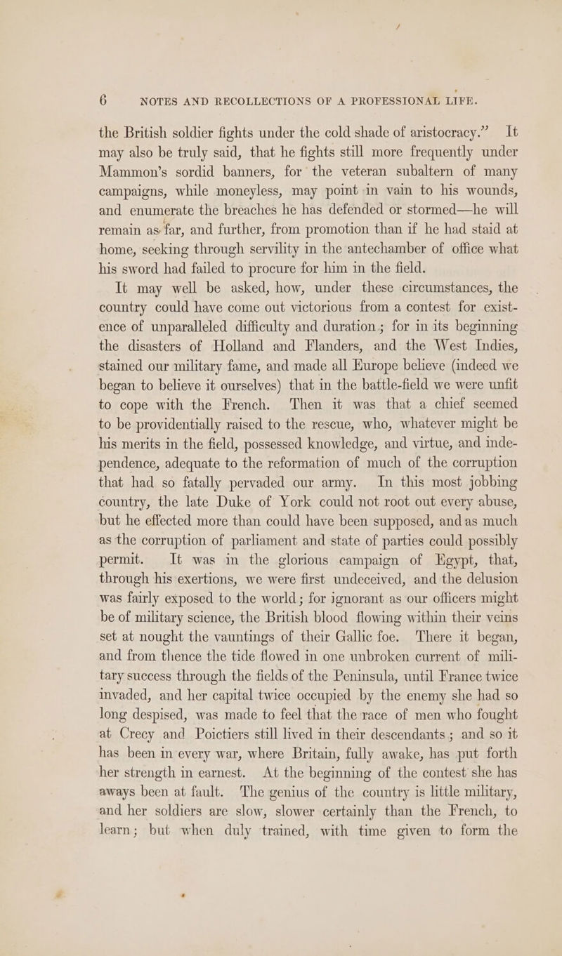 the British soldier fights under the cold shade of aristocracy.” — It may also be truly said, that he fights still more frequently under Mammon’s sordid banners, for the veteran subaltern of many campaigns, while moneyless, may point in vain to his wounds, and enumerate the breaches he has defended or stormed—he will remain as far, and further, from promotion than if he had staid at home, seeking through servility in the antechamber of office what his sword had failed to procure for him in the field. It may well be asked, how, under these circumstances, the country could have come out victorious from a contest for exist- ence of unparalleled difficulty and duration ; for in its begining the disasters of Holland and Flanders, and the West Indies, stained our military fame, and made all Europe believe (indeed we began to believe it ourselves) that in the battle-field we were unfit to cope with the French. Then it was that a chief seemed to be providentially raised to the rescue, who, whatever might be his merits in the field, possessed knowledge, and virtue, and inde- pendence, adequate to the reformation of much of the corruption that had so fatally pervaded our army. In this most jobbing country, the late Duke of York could not root out every abuse, but he effected more than could have been supposed, and as much as the corruption of parliament and state of parties could possibly permit. It was in the glorious campaign of LHgypt, that, through his exertions, we were first undeceived, and the delusion was fairly exposed to the world; for ignorant as our officers might be of military science, the British blood flowing within their veins set at nought the vauntings of their Gallic foe. There it began, and from thence the tide flowed in one unbroken current of mili- tary success through the fields of the Peninsula, until France twice invaded, and her capital twice occupied by the enemy she had so long despised, was made to feel that the race of men who fought at Crecy and Poictiers still lived in their descendants ; and so it has been in every war, where Britain, fully awake, has put forth her strength in earnest. At the beginning of the contest she has aways been at fault. The genius of the country is little military, and her soldiers are slow, slower certainly than the French, to learn; but when duly trained, with time given to form the