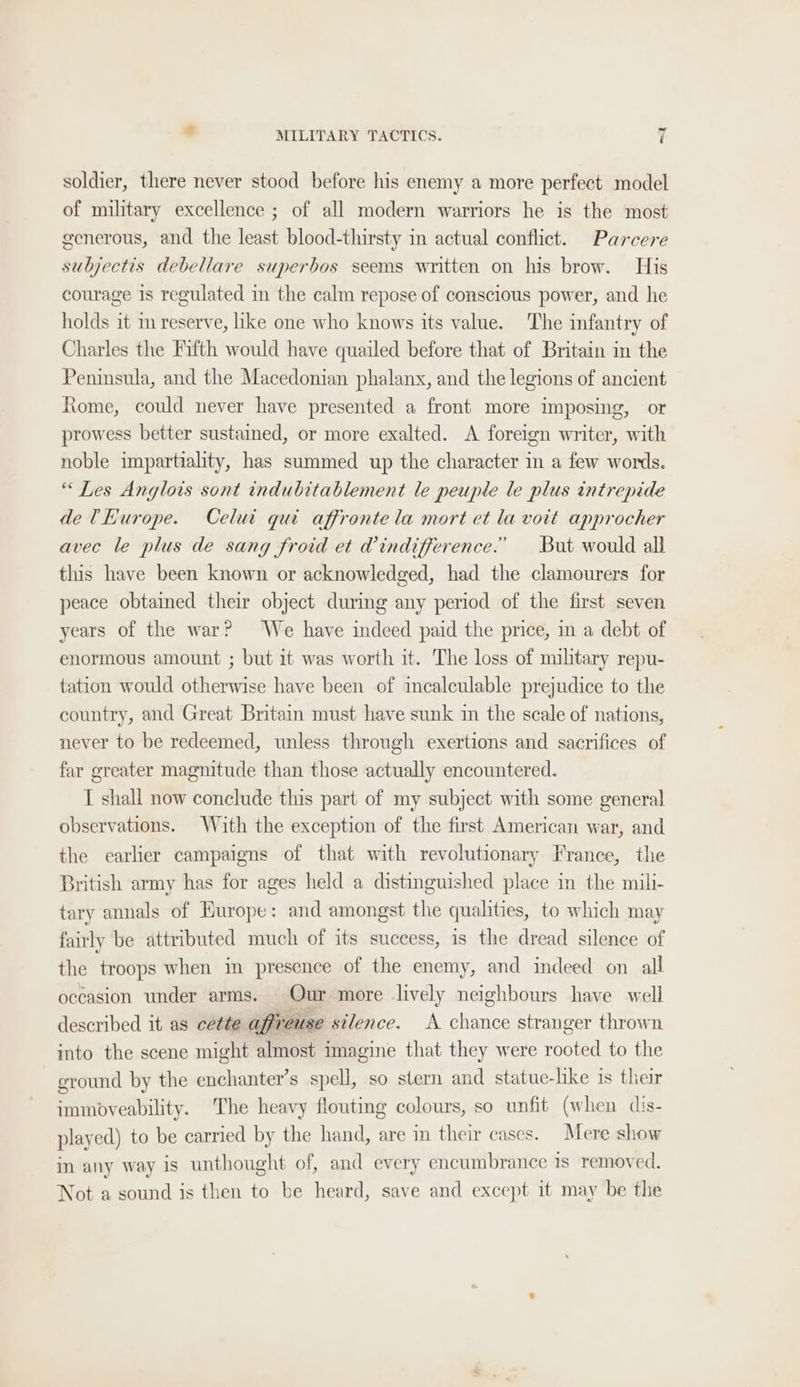 soldier, there never stood before his enemy a more perfect model of military excellence ; of all modern warriors he is the most generous, and the least blood-thirsty in actual conflict. Parcere subjectis debellare superbos seems written on his brow. His courage is regulated in the calm repose of conscious power, and he holds it m reserve, like one who knows its value. The infantry of Charles the Fifth would have quailed before that of Britain in the Peninsula, and the Macedonian phalanx, and the legions of ancient Riome, could never have presented a front more imposing, or prowess better sustained, or more exalted. A foreign writer, with noble impartiality, has summed up the character in a few words. “ Les Anglois sont indubitablement le peuple le plus intrepide de THurope. Celui qui affronte la mort et la voit approcher avec le plus de sang froid et W@indifference.” But would all this have been known or acknowledged, had the clamourers for peace obtained their object during any period of the first seven years of the war? We have indeed paid the price, in a debt of enormous amount ; but 1t was worth it. The loss of miltary repu- tation would otherwise have been of incalculable prejudice to the country, and Great Britain must have sunk in the scale of nations, never to be redeemed, unless through exertions and sacrifices of far greater magnitude than those actually encountered. T shall now conclude this part of my subject with some general observations. With the exception of the first American war, and the earlier campaigns of that with revolutionary France, the British army has for ages held a distinguished place in the mili- tary annals of Europe: and amongst the qualities, to which may fairly be attributed much of its success, 1s the dread silence of the troops when in presence of the enemy, and indeed on all occasion under arms. Our more lively neighbours have well described it as cette affreuse silence. A chance stranger thrown into the scene might almost imagine that they were rooted to the ground by the enchanter’s spell, so stern and statue-hke is their immoveability. The heavy flouting colours, so unfit (when dis- played) to be carried by the hand, are in their cases. Mere show in any way is unthought of, and every encumbrance 1s removed. Not a sound is then to be heard, save and except it may be the