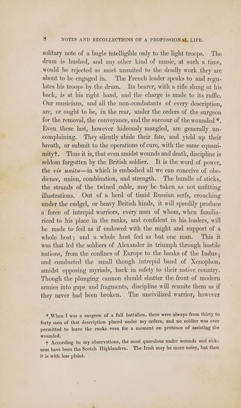 solitary note of a bugle intelligible only to the light troops. The drum is hushed, and any other kind of music, at such a time, would be rejected as most unsuited to the deadly work they are about to be engaged in. The French leader speaks to and regu- lates his troops by the drum. _ Its bearer, with a rifle slung at his back, is at his right hand, and the charge is made to its ruffle. Our musicians, and all the non-combatants of every description, are, or ought to be, in the rear, under the orders of the surgeon for the removal, the conveyance, and the succour of the wounded *. Kven these last, however hideously mangled, are generally un- complaining. They silently abide their fate, and yield up their breath, or submit to the operations of cure, with the same equani- mityt. Thus it is, that even amidst wounds and death, discipline is seldom forgotten by the British soldier. It is the word of power, the vis unita—in which is embodied all we can conceive of obe- dience, union, combination, and strength. The bundle of sticks, the strands of the twined .cable, may be taken as not unfitting illustrations. Out of a herd of timid Russian serfs, crouching under the cudgel, or heavy British hinds, it will speedily produce a force of intrepid warriors, every man of whom, when familia- rized to his place in the ranks, and confident in his leaders, will be made to feel as if endowed with the might and support of a whole host; and a whole host feel as but one man. This it was that led the soldiers of Alexander in triumph through hostile nations, from the confines of Europe to the banks of the Indus; and conducted the small though intrepid band of Xenophon, amidst opposing myriads, back in safety to their native country. Though the plunging cannon should shatter the front of modern armies into gaps and fragments, discipline will reunite them as if they never had been broken. The uncivilized warrior, however * When I was a surgeon of a full battalion, there were always from thirty to forty men of that description placed under my orders, and no soldier was ever permitted to leave the ranks even for a moment on pretence of assisting the wounded. + According to my observations, the most querulous under wounds and sick- ness have been the Scotch Highlanders. The Irish may be more noisy, but then it is with less plaint.